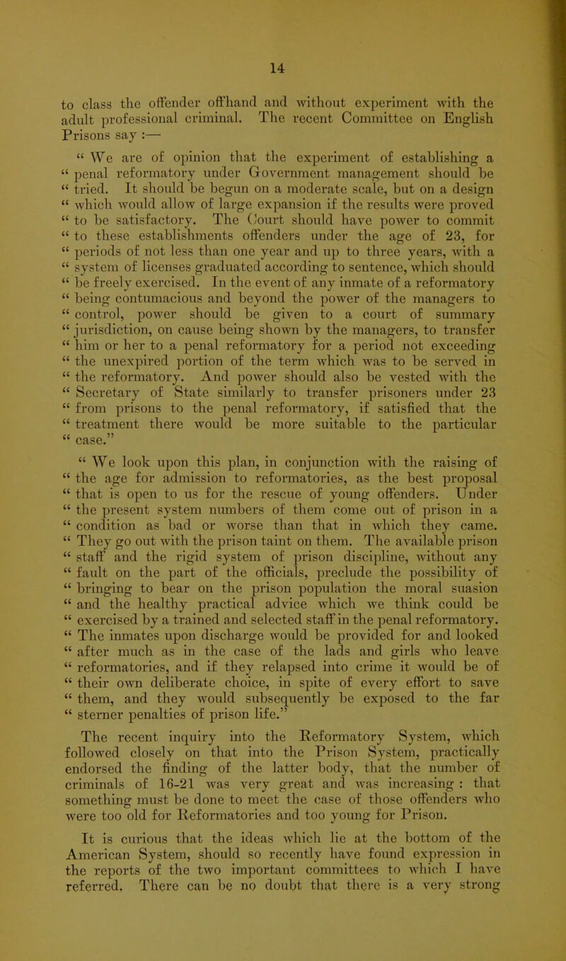 to class the offender offhand and without experiment with the adult professional criminal. The recent Committee on English Prisons say :— “ We are of opinion that the experiment of establishing a “ penal reformatory under Government management should be “ tried. It should be begun on a moderate scale, but on a design “ which would allow of large expansion if the results were proved “ to be satisfactory. The Court should have power to commit “ to these establishments offenders under the age of 23, for “ periods of not less than one year and up to three years, with a “ system of licenses graduated according to sentence, which should “ be freely exercised. In the event of any inmate of a reformatory “ being contumacious and beyond the power of the managers to “ control, power should be given to a court of summary “ jurisdiction, on cause being shown by the managers, to transfer “ him or her to a penal reformatory for a period not exceeding “ the unexpired portion of the term which was to be served in “ the reformatory. And power should also be vested with the “ Secretary of State similarly to transfer prisoners under 23 “ from prisons to the penal reformatory, if satisfied that the “ treatment there would be more suitable to the particular “ case.” “ We look upon this plan, in conjunction with the raising of “ the age for admission to reformatoi’ies, as the best proposal “ that is open to us for the rescue of young offenders. Under “ the present system numbers of them come out of prison in a “ condition as bad or worse than that in which they came. “ They go out with the prison taint on them. The available prison “ staff and the rigid system of prison discipline, without any “ fault on the part of the officials, preclude the possibility of “ bringing to bear on the prison population the moral suasion “ and the healthy practical advice which we think could be “ exercised by a trained and selected staff in the penal reformatory. “ The inmates upon discharge would be provided for and looked “ after much as in the case of the lads and girls who leave “ reformatories, and if they relapsed into crime it would be of “ their own deliberate choice, in spite of every effort to save “ them, and they would subsequently be exposed to the far “ sterner penalties of prison life.” The recent inquiry into the Reformatory System, which followed closely on that into the Prison System, practically endorsed the finding of the latter body, that the number of criminals of 16-21 was very great and was increasing : that something must be done to meet the case of those offenders who were too old for Reformatories and too young for Prison. It is curious that the ideas which lie at the bottom of the American System, should so recently have found expression in the reports of the two important committees to which I have referred. There can be no doubt that there is a very strong