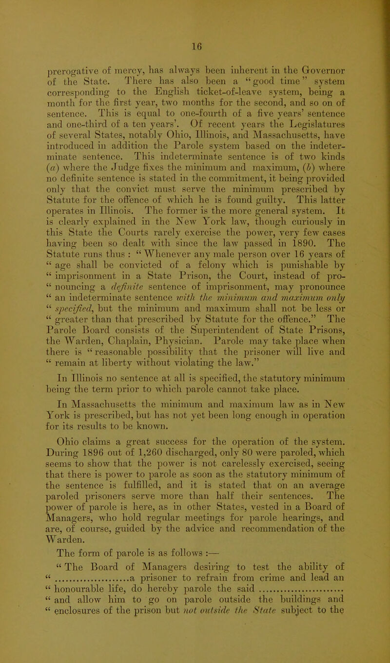 prerogative o£ mercy, has always been inherent in the Governor of the State. There has also been a “ good time ” system corresponding to the English ticket-of-leave system, being a month for the first year, two months for the second, and so on of sentence. This is equal to one-fourth of a five years’ sentence and one-third of a ten years’. Of recent years the Legislatures of several States, notably Ohio, Illinois, and Massachusetts, have introduced in addition the Parole system based on the indeter- minate sentence. This indeterminate sentence is of two kinds (a) where the Judge fixes the minimum and maximum, (b) where no definite sentence is stated in the commitment, it being provided only that the convict must serve the minimum prescribed by Statute for the offence of which he is found guilty. This latter operates in Illinois. The former is the more general system. It is clearly explained in the New York law, though curiously in this State the Courts rarely exercise the power, very few cases having been so dealt with since the law passed in 1890. The Statute runs thus : “Whenever any male person over 16 years of “ age shall be convicted of a felony which is punishable by “ imprisonment in a State Prison, the Court, instead of pro- “ nouncing a definite sentence of imprisonment, may pronounce “ an indeterminate sentence with the minimum and maximum only “ specified, but the minimum and maximum shall not be less or “ greater than that prescribed by Statute for the offence.” The Parole Board consists of the Superintendent of State Prisons, the Warden, Chaplain, Physician. Parole may take place when there is “ reasonable possibility that the prisoner will live and “ remain at liberty without violating the law.” In Illinois no sentence at all is specified, the statutory minimum being the term prior to which parole cannot take place. In Massachusetts the minimum and maximum law as in New York is prescribed, but has not yet been long enough in operation for its results to be known. Ohio claims a great success for the operation of the system. During 1896 out of 1,260 discharged, only 80 were paroled, which seems to show that the power is not carelessly exercised, seeing that there is power to parole as soon as the statutory minimum of the sentence is fulfilled, and it is stated that on an average paroled prisoners serve more than half their sentences. The power of parole is here, as in other States, vested in a Board of Managers, who hold regular meetings for parole hearings, and are, of course, guided by the advice and recommendation of the Warden. The form of parole is as follows :— “ The Board of Managers desiring to test the ability of “ a prisoner to refrain from crime and lead an “ honourable life, do hereby parole the said “ and allow him to go on parole outside the buildings and “ enclosures of the prison but not outside the State subject to the