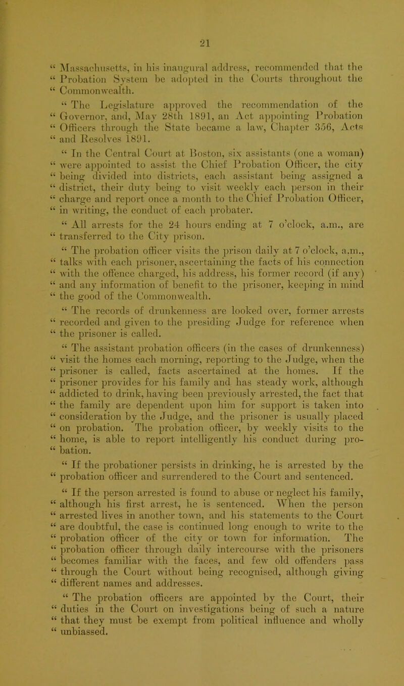 “ Massachusetts, in his inaugural address, recommended that the “ Probation System be adopted in the Courts throughout the “ Commonwealth. “ The Legislature approved the recommendation of the “ Governor, and, May 28th 1891, an Act appointing Probation “ Officers through the State became a law, Chapter 356, Acts “ and Resolves 1891. “ In the Central Court at Boston, six assistants (one a woman) “ were appointed to assist the Chief Probation Officer, the city “ being divided into districts, each assistant being assigned a “ district, their duty being to visit weekly each person in their “ charge and report once a month to the Chief Probation Officer, “ in writing, the conduct of each probater. “ All arrests for the 24 hours ending at 7 o’clock, a.m., are “ transferred to the City prison. “ The probation officer visits the prison daily at 7 o’clock, a.m., “ talks with each prisoner, ascertaining the facts of his connection “ with the offence charged, his address, his former record (if any) “ and any information of benefit to the prisoner, keeping in mind “ the good of the Commonwealth. “ The records of drunkenness are looked over, former arrests “ recorded and given to the presiding Judge for reference when “ the prisoner is called. “ The assistant probation officers (in the cases of drunkenness) “ visit the homes each morning, reporting to the Judge, when the “ prisoner is called, facts ascertained at the homes. If the “ prisoner provides for his family and has steady work, although “ addicted to drink, having been previously arrested, the fact that “ the family are dependent upon him for support is taken into “ consideration by the Judge, and the prisoner is usually placed “ on probation. The probation officer, by weekly visits to the “ home, is able to report intelligently his conduct during pro- “ bation. “ If the probationer persists in drinking, he is arrested by the “ probation officer and surrendered to the Court and sentenced. “ If the person arrested is found to abuse or neglect his family, “ although his first arrest, he is sentenced. When the person “ arrested lives in another town, and his statements to the Court “ are doubtful, the case is continued long enough to write to the “ probation officer of the city or town for information. The “ probation officer through daily intercourse with the prisoners “ becomes familiar with the faces, and few old offenders pass “ through, the Court without being recognised, although giving “ different names and addresses. “ The probation officers are appointed by the Court, their “ duties in the Court on investigations being of such a nature “ that they must be exempt from political influence and wholly “ unbiassed.