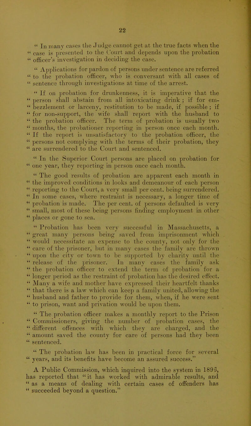 “ In many cases the .1 udge cannot get at the true facts when the “ case is presented to the Court and depends upon the probation “ officer’s investigation in deciding the case. “ Applications for pardon of persons under sentence are referred “ to the probation officer, who is conversant with all cases of “ sentence through investigations at time of the arrest. “ If on probation for drunkenness, it is imperative that the “ person shall abstain from all intoxicating drink ; if for em- “ bezzlement or larceny, restitution to be made, if possible ; if “ for non-support, the wife shall report with the husband to “ the probation officer. The term of probation is usually two “ months, the probationer reporting in person once each month. “ If the report is unsatisfactory to the probation officer, the “ persons not complying with the terms of their probation, they “ are surrendered to the Court and sentenced. “ In the Superior Court persons are placed on probation for “ one year, they reporting in person once each month. “ The good results of probation are apparent each month in “ the improved conditions in looks and demeanour of each person “ reporting to the Court, a very small per cent, being surrendered. “ In some cases, where restraint is necessary, a longer time of “ probation is made. The per cent, of persons defaulted is very “ small, most of these being persons finding employment in other “ places or gone to sea. “ Probation has been very successful in Massachusetts, a “ great many persons being saved from imprisonment which “ would necessitate an expense to the county, not only for the “ care of the prisoner, but in many cases the family are thrown “ upon the city or town to be supported by charity until the “ release of the prisoner. In many cases the family ask “ the probation officer to extend the term of probation for a “ longer period as the restraint of probation has the desired effect. “ Many a wife and mother have expressed their heartfelt thanks “ that there is a law which can keep a family united, allowing the “ husband and father to provide for them, when, if he were sent “ to prison, want and privation would be upon them. “ The probation officer makes a monthly report to the Prison “ Commissioners, giving the number of probation cases, the “ different offences with which they are charged, and the “ amount saved the county for care of persons had they been “ sentenced. “ The probation law has been in practical force for several “ years, and its benefits have become an assured success.” A Public Commission, which inquired into the system in 1893, has reported that “ it has worked with admirable results, and “ as a means of dealing with certain cases of offenders has “ succeeded beyond a question.”