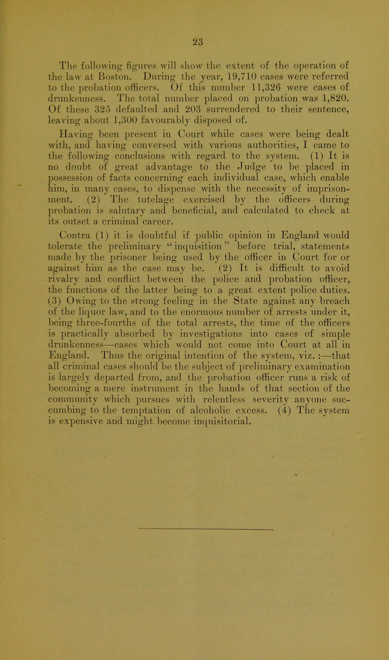 The following figures will show the extent of the operation of the law at Boston. During the year, 19,710 cases were referred to the probation officers. Of this number 11,326 were cases of drunkenness. The total number placed on probation was 1,820. Of these 325 defaulted and 203 surrendered to their sentence, leaving about 1,300 favourably disposed of. Having been present in Court while cases were being dealt with, and having conversed with various authorities, I came to the following conclusions with regard to the system. (1) It is no doubt of great advantage to the J udge to be placed in possession of facts concerning each individual case, which enable him, in many cases, to dispense with the necessity of imprison- ment. (2) The tutelage exercised by the officers during probation is salutary and beneficial, and calculated to check at its outset a criminal career. Contra (1) it is doubtful if public opinion in England would tolerate the preliminary “ inquisition ” before trial, statements made by the prisoner being used by the officer in Court for or against him as the case may be. (2) It is difficult to avoid rivalry and conflict between the police and probation officer, the functions of the latter being to a great extent police duties. (3) Owing to the strong feeling in the State against any breach of the liquor law, and to the enormous number of arrests under it, being three-fourths of the total arrests, the time of the officers is practically absorbed by investigations into cases of simple drunkenness—cases which would not come into Court at all in England. Thus the original intention of the system, viz. :—that all criminal cases should be the subject of preliminary examination is largely departed from, and the probation officer runs a risk of becoming a mere instrument in the hands of that section of the community which pursues with relentless severity anyone suc- cumbing to the temptation of alcoholic excess. (4) The system is expensive arid might become inquisitorial.