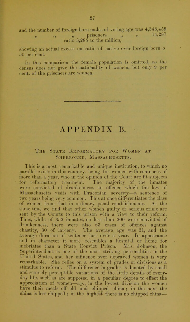 and the number of foreign born males of voting age was 4,348,459 „ „ „ prisoners „ „ 14,287 ratio 3,285 to the million, showing an actual excess on ratio of native over foreign born o 50 per cent. In this comparison the female population is omitted, as the census does not give the nationality of women, but only 9 per cent, of the prisoners are women. APPENDIX B. The State Reformatory for Women at Sherborne, Massachusetts. This is a most remarkable and unique institution, to which no parallel exists in this country, being for women with sentences of more than a year, who in the opinion of the Court are fit subjects for reformatory treatment. The majority of the inmates were convicted of drunkenness, an offence which the law of Massachusetts visits with Draconian severity—a sentence of two years being very common. This at once differentiates the class of women from that in ordinary penal establishments. At the same time wTe find that other women guilty of seriQus crime are sent by the Courts to this prison with a view to their reform. Thus, while of 352 inmates, no less than 200 were convicted of drunkenness, there were also 63 cases of offences against chastity, 30 of larceny. The average age was 31, and the average duration of sentence just over a year. In appearance and in character it more resembles a hospital or home for inebriates than a State Convict Prison. Mrs. Johnson, the Superintendent, is one of the most striking personalities in the United States, and her influence over depraved women is very remarkable. She relies on a system of grades or divisions as a stimulus to reform. The difference in grades is denoted by small and scarcely perceptible variations of the little details of every- day life, such as are supposed in a peculiar degree to effect the appreciation of women—c.g., in the lowest division the women have their meals off old and chipped china ; in the next the china is less chipped ; in the highest there is no chipped china— /