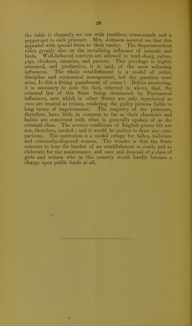 the table is elegantly set out with tumblers, cruet-stands and a pepper-pot to each prisoner. Mrs. Johnson assured me that this appealed with special force to their vanity. The Superintendent relies greatly also on the moralizing influence of animals and birds. Well-behaved convicts are allowed to tend sheep, calves, pigs, chickens, canaries, and parrots. This privilege is highly esteemed, and productive, it is said, of the most softening influences. The whole establishment is a model of order, discipline and economical management, but the question must arise, Is this a fitting punishment of crime ? Before answering, it is necessary to note the fact, referred to above, that, the criminal law of this State being dominated by Puritanical influences, acts which in other States are only reprobated as vices are treated as crimes, rendering the guilty persons liable to long terms of imprisonment. The majority of the prisoners, therefore, have little in common so far as their character and habits are concerned with what is generally spoken of as the criminal class. The severer conditions of English prison life are not, therefore, needed; and it would be useless to draw any com- parisons. The institution is a model refuge for fallen, inebriate and criminally-disposed women. The wonder is that the State consents to bear the burden of an establishment so costly and so elaborate for the maintenance and care and disposal of a class of gills and women who in this country would hardly become a charge upon public funds at all.