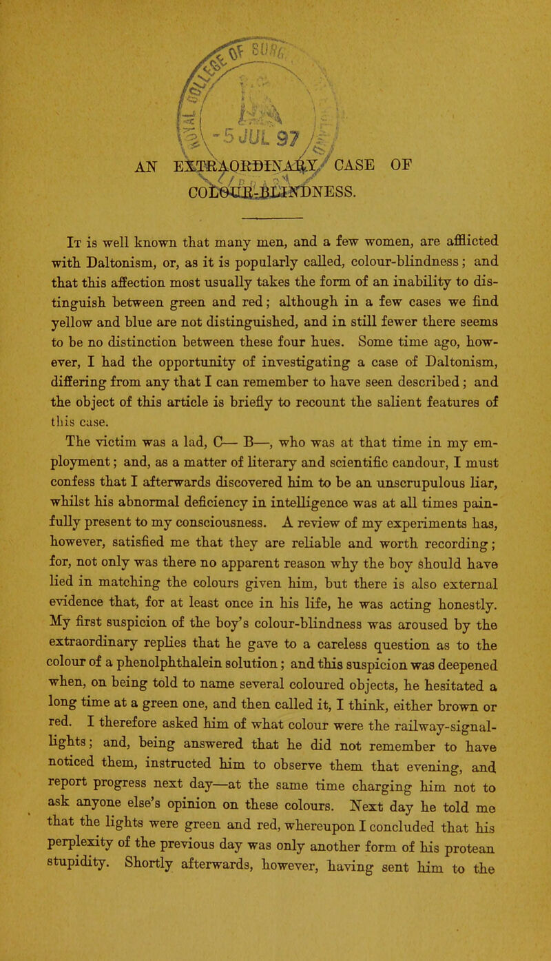 \%\^5JUL 97 , AN EXTRAORDINARY CASE OF COLOURBLINDNESS. It is well known that many men, and a few women, are afflicted with Daltonism, or, as it is popularly called, colour-blindness; and that this affection most usually takes the form of an inability to dis- tinguish between green and red; although in a few cases we find yellow and blue are not distinguished, and in still fewer there seems to be no distinction between these four hues. Some time ago, how- ever, I had the opportunity of investigating a case of Daltonism, differing from any that I can remember to have seen described; and the object of this article is briefly to recount the salient features of this case. The victim was a lad, C— B—, who was at that time in my em- ployment ; and, as a matter of literary and scientific candour, I must confess that I afterwards discovered him to be an unscrupulous liar, whilst his abnormal deficiency in intelligence was at all times pain- fully present to my consciousness. A review of my experiments has, however, satisfied me that they are reliable and worth recording; for, not only was there no apparent reason why the boy should have lied in matching the colours given him, but there is also external evidence that, for at least once in his life, he was acting honestly. My first suspicion of the boy’s colour-blindness was aroused by the extraordinary replies that he gave to a careless question as to the colour of a phenolphthalein solution; and this suspicion was deepened when, on being told to name several coloured objects, he hesitated a long time at a green one, and then called it, I think, either brown or red. I therefore asked him of what colour were the railway-signal- lights; and, being answered that he did not remember to have noticed them, instructed him to observe them that evening, and report progress next day—at the same time charging him not to ask anyone else’s opinion on these colours. Next day he told me that the lights were green and red, whereupon I concluded that his perplexity of the previous day was only another form of his protean stupidity. Shortly afterwards, however, having sent him to the