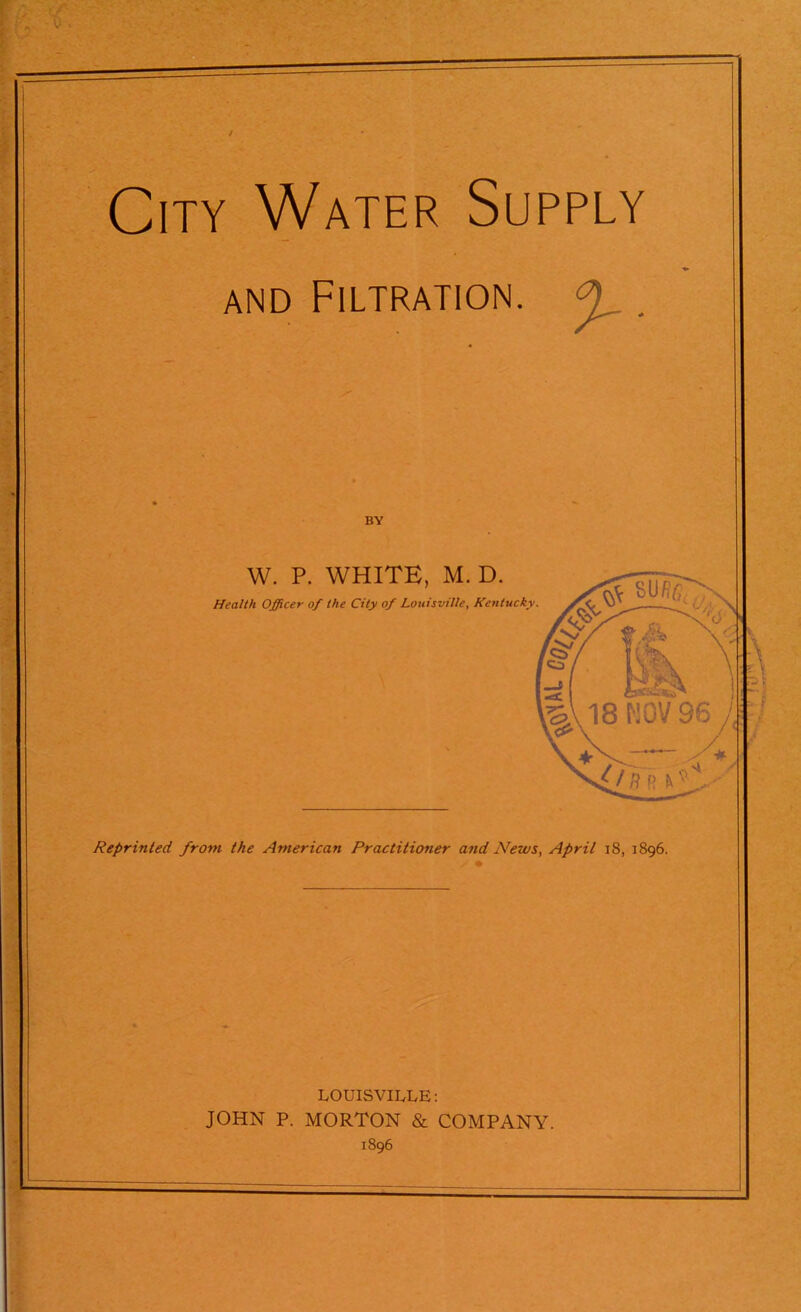City Water Supply and Filtration. 0 BY W. P. WHITE, M. D. Health Officer of the City of Louisville, Kentucky Reprinted from the American Practitioner and News, April 18, 1896. LOUISVILLE: JOHN P. MORTON & COMPANY. 1896