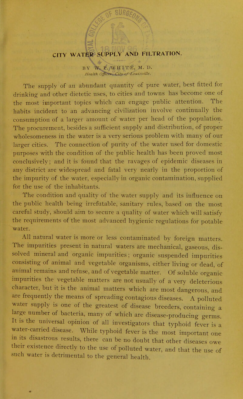 CITY WATER SUPPLY AND FILTRATION. V • • ' y- BY W-. P./WHITE, M. D. Health Offit&K ^ .Ci ty of Louisville. The supply of an abundant quantity of pure water, best fitted for drinking and other dietetic uses, to cities and towns has become one of the most important topics which can engage public attention. The habits incident to an advancing civilization involve continually the consumption of a larger amount of water per head of the population. The procurement, besides a sufficient supply and distribution, of proper wholesomeness in the water is a very serious problem with many of onr larger cities. The connection of purity of the water used for domestic purposes with the condition of the public health has been proved most conclusively; and it is found that the ravages of epidemic diseases in any district are widespread and fatal very nearly in the proportion of the impurity of the water, especially in organic contamination, supplied for the use of the inhabitants. The condition and quality of the water supply and its influence on the public health being irrefutable, sanitary rules, based on the most careful study, should aim to secure a quality of water which will satisfy the requirements of the most advanced hygienic regulations for potable water. All natural water is more or less contaminated by foreign matters. The impurities present in natural waters are mechanical, gaseous, dis- solved mineral and organic impurities; organic suspended impurities consisting of animal and vegetable organisms, either living or dead, of animal remains and refuse, and of vegetable matter. Of soluble organic impurities the vegetable matters are not usually of a very deleterious charactei, but it is the animal matters which are most dangerous, and are frequently the means of spreading contagious diseases. A polluted water supply is one of the greatest of disease breeders, containing a large number of bacteria, many of which are disease-producing germs. It is the universal opinion of all investigators that typhoid fever is a water-carried disease. While typhoid fever is the most important one in its disastrous results, there can be no doubt that other diseases owe their existence directly to the use of polluted water, and that the use of such water is detrimental to the general health.