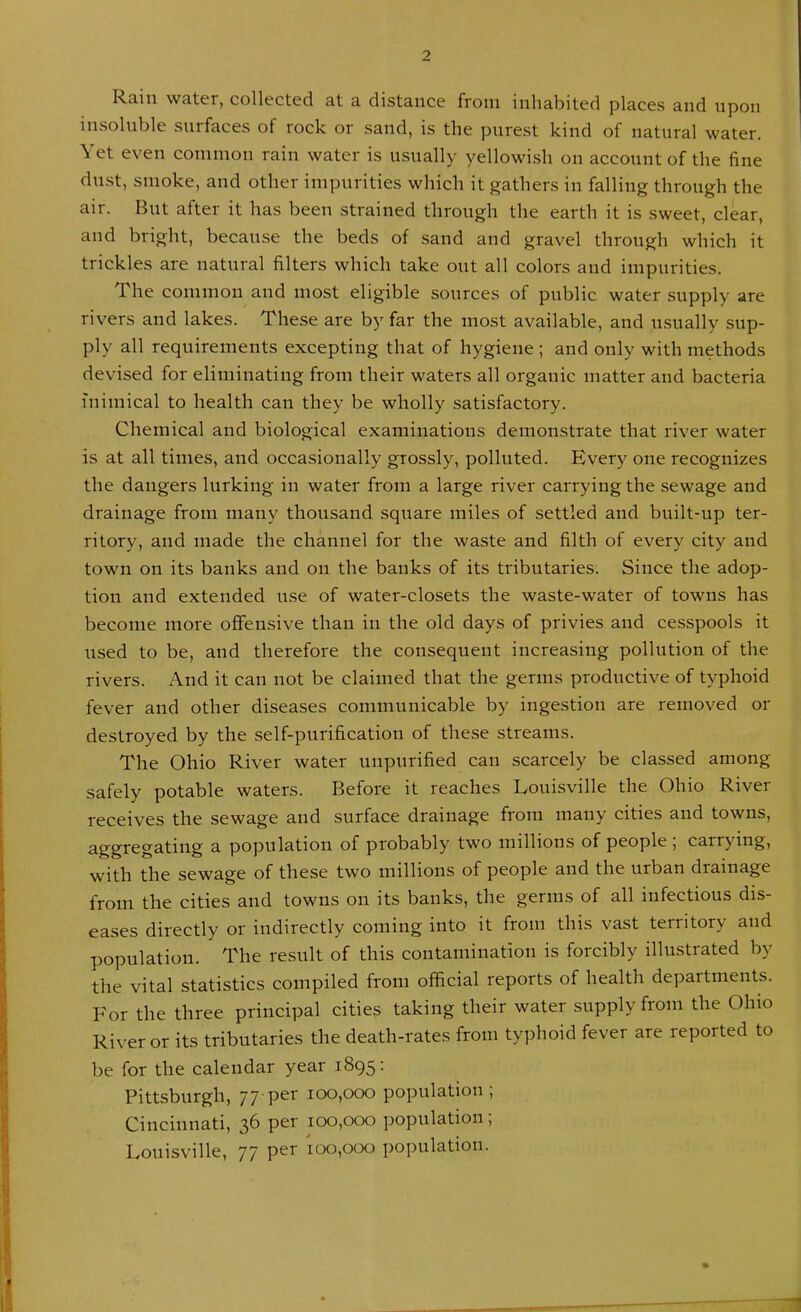 Rain water, collected at a distance from inhabited places and upon insoluble surfaces of rock or sand, is the purest kind of natural water. Yet even common rain water is usually yellowish on account of the fine dust, smoke, and other impurities which it gathers in falling through the air. But after it has been strained through the earth it is sweet, clear, and bright, because the beds of sand and gravel through which it trickles are natural filters which take out all colors and impurities. The common and most eligible sources of public water supply are rivers and lakes. These are by far the most available, and usually sup- ply all requirements excepting that of hygiene ; and only with methods devised for eliminating from their waters all organic matter and bacteria inimical to health can they be wholly satisfactory. Chemical and biological examinations demonstrate that river water is at all times, and occasionally grossly, polluted. Every one recognizes the dangers lurking in water from a large river carrying the sewage and drainage from many thousand square miles of settled and built-up ter- ritory, and made the channel for the waste and filth of every city and town on its banks and on the banks of its tributaries. Since the adop- tion and extended use of water-closets the waste-water of towns has become more offensive than in the old days of privies and cesspools it used to be, and therefore the consequent increasing pollution of the rivers. And it can not be claimed that the germs productive of typhoid fever and other diseases communicable by ingestion are removed or destroyed by the self-purification of these streams. The Ohio River water unpurified can scarcely be classed among safely potable waters. Before it reaches Louisville the Ohio River receives the sewage and surface drainage from many cities and towns, .aggregating a population of probably two millions of people , carrying, with the sewage of these two millions of people and the urban drainage from the cities and towns on its banks, the germs of all infectious dis- eases directly or indirectly coming into it from this vast territory and population. The result of this contamination is forcibly illustrated by the vital statistics compiled from official reports of health departments. For the three principal cities taking their water supply from the Ohio River or its tributaries the death-rates from typhoid fever are reported to be for the calendar year 1895: Pittsburgh, 77-per 100,000 population ; Cincinnati, 36 per 100,000 population, Louisville, 77 per 100,000 population.