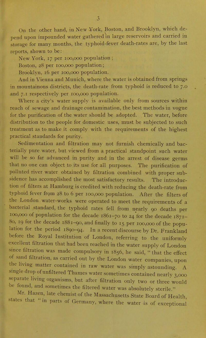 On the other hand, in New York, Boston, and Brooklyn, which de- pend upon impounded water gathered in large reservoirs and carried in storage for many months, the typhoid-fever death-rates are, by the last reports, shown to be: New York, 17 per 100,000 population ; Boston, 28 per 100,000 population; Brooklyn, 16 per 100,000 population. And in Vienna and Munich, where the water is obtained from springs in mountainous districts, the death-rate from typhoid is reduced to 7.0 and 7.1 respectively per 100,000 population. Where a city’s water supply is available only from sources within reach of sewage and drainage contamination, the best methods in vogue for the purification of the water should be adopted. The water, before distribution to the people for domestic uses, must be subjected to such treatment as to make it comply with the requirements of the highest practical standards for purity. Sedimentation and filtration may not furnish chemically and bac- terially pure water, but viewed from a practical standpoint such water will be so far advanced in purity and in the arrest of disease germs that no one can object to its use for all purposes. The purification of polluted river water obtained by filtration combined with proper sub- sidence has accomplished the most satisfactory results. The introduc- tion of filters at Hamburg is credited with reducing the death-rate from typhoid fever from 28 to 6 per 100,000 population. After the filters of the London water-works were operated to meet the requirements of a bacterial standard, the typhoid rates fell from nearly 90 deaths per 100,000 of population for the decade 1861-70 to 24 for the decade 1871- 80, 19 for the decade 1881-90, and finally to 15 per 100,000 of the popu- lation for the period 1890-94. In a recent discourse by Dr. Frankland before the Royal Institution of London, referring to the uniformly excellent filtration that had been reached in the water supply of London since filtration was made compulsory in 1856, he said, “ that the effect of sand filtration, as carried out by the London water companies, upon the living matter contained in raw water was simply astounding. A single drop of unfiltered Thames water sometimes contained nearly 3,000 separate living organisms, but after filtration only two or three would be found, and sometimes the filtered water was absolutely sterile.” Mr. Hazen, late chemist of the Massachusetts State Board of Health states that in parts of Germany, where the water -is of exceptional