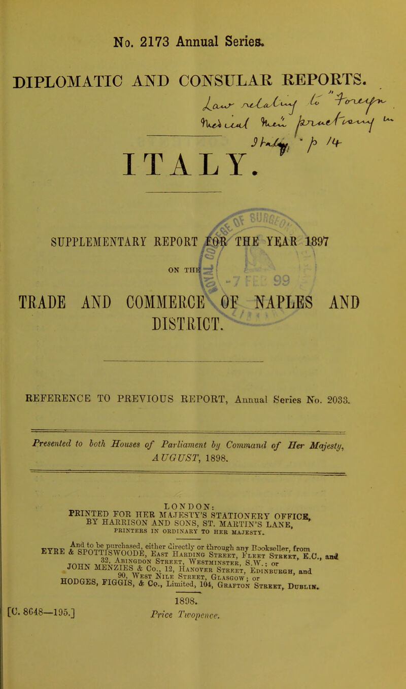 No. 2173 Annual Series. DIPLOMATIC AND CONSULAR REPORTS. Jo-'^ Sh^, “/> ITALY. ■ \ SUPPLEMENTARY REPORT THE YKAR 1897 n|:^ I ON TUI ■ TRADE AND COMMERCE\OF NAPLES AND DISTRICT^'■'•■••- REFERENCE TO PREVIOUS REPORT, Amuial Series No. 2033. Presented to both Houses of Parliament by Command of Hei' Majesty^ AUGUST, 1898. LONDON: PRINTED FOR HER MA.TP:STY’S STATIONERY OFFICE. BY HARRISON AND SONS, ST. MARTIN’S LANE. PRINTERS IN ORDINARY TO HER MAJESTY. EYRE A sVcTTf4wnn?4® directly or through any Rooiseller, from iliiRE & SPOTTISWOODE, Last Harding Street, Fleet Street, K.C., and T/^TT-K- Street, Westminster, S.W.- or JOHN MENZIES & Co., 12, Hanover Street, Edinburgh, and 90, West Nile Street, Gl.asgow- or HODGES, FIGGIS, & Co., Limited, 104, Grafton Street, Durum. [C. 8C48—195.] 1898. Price Twopence.