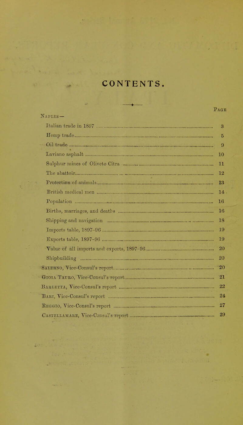 CONTENTS Page Naples— Italian trade in 1897 3 Hemp trade. 5 Oil trade 9 Laviano asplialt 10 Sulplmr mines of Oliveto Citra 11 The abattoir 12 Protection of animals 13 British medical men 14 ■ Popidation 16 Births, marriages, and deaths 16 Shipping and navigation 18 Imports table, 1897-96 19 Exports table, 1897-96 19 Value of all imports and exports, 1897-96 20 Shipbuilding 20 Saxebno, Vice-Consul’s report ‘20 GrioiA Tatteo, Vice-Consul’s report 21 Baeletta, Vice-Consul’s report 22 Baei, Vice-Consul’s report 24 Eeggio, Vice-Consul’s report 27 Castellamaee, Vice-Consul’s report 29