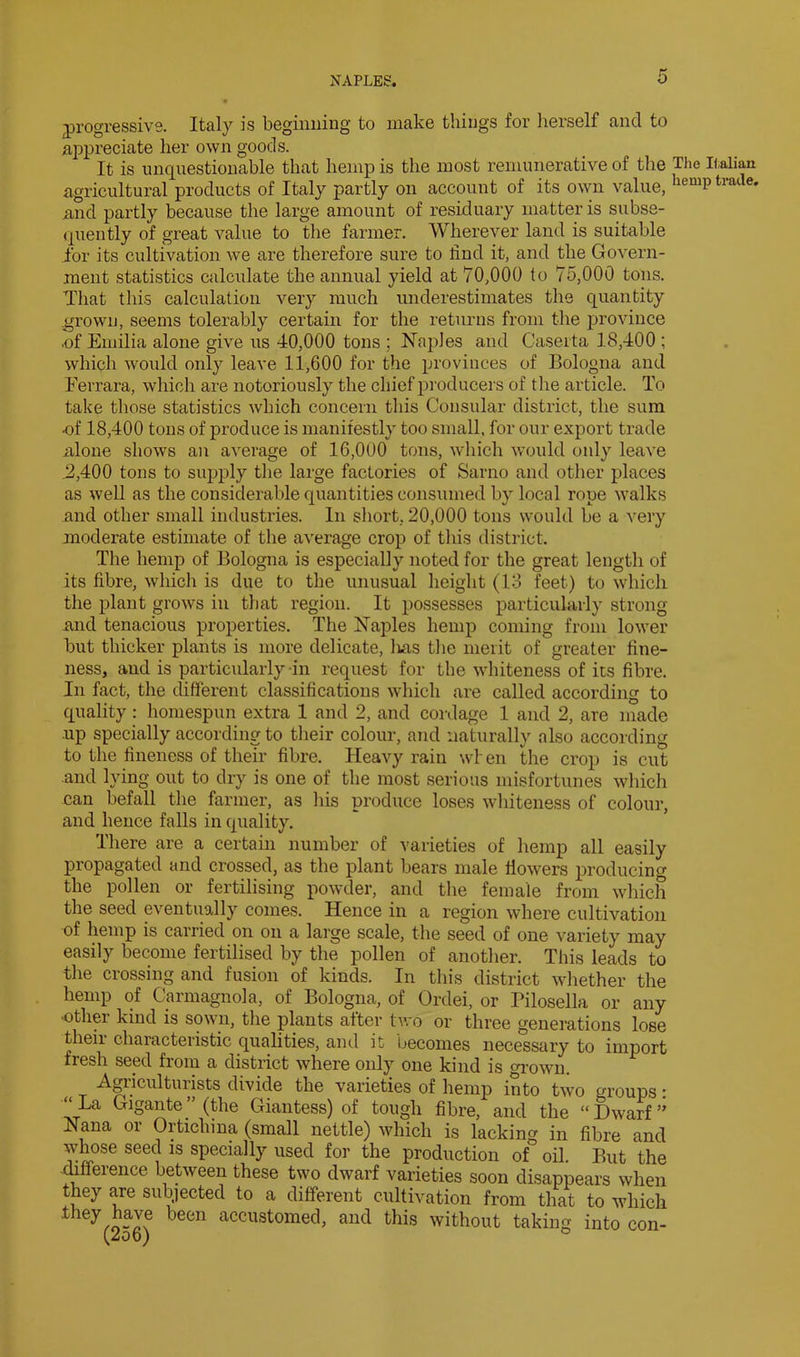 yrogressivs. Italy is beginning to make things for lierself and to appreciate her own goods. It is unquestionable that hemp is the most remunerative of the The Italian agricultural products of Italy partly on account of its own value, and partly because the large amount of residuary matter is subse- (iuently of great value to the farmer. Wherever land is suitable for its cultivation we are therefore sure to find it, and the Govern- ment statistics calculate the annual yield at 70,000 to 75,000 tons. That this calculation very much underestimates the quantity grown, seems tolerably certain for the returns from the province .of Emilia alone give ns 40,000 tons ; Naples and Caserta 18,400 ; which would only leave 11,600 for the provinces of Bologna and Ferrara, which are notoriously the chief producers of the article. To take those statistics which concern this Consular district, the sum of 18,400 tons of produce is manifestly too small, for our export trade xilone shows an average of 16,000 tons, which would only leave .2,400 tons to supply the large factories of Sarno and other places as well as the considerable quantities consumed by local rope walks and other small industries. In short, 20,000 tons would be a very moderate estimate of the average crop of this district. The hemp of Bologna is especially noted for the great length of its fibre, whicli is due to the unusual height (13 feet) to which the plant grows in that region. It possesses particularly strong iind tenacious properties. The Naples hemp coming from lower but thicker plants is more delicate, Ivas the merit of greater fine- ness, and is particidarly in request for the whiteness of its fibre. In fact, the different classifications which are called according to quality: homespun extra 1 and 2, and cordage 1 and 2, are made up specially according to their colour, and naturally also according to the fineness of their fibre. Heavy rain wlen the crop is cut and lying out to dry is one of the most serious misfortunes which can befall the farmer, as his produce loses wliiteness of colour, and hence falls in quality. There are a certain number of varieties of hemp all easily propagated and crossed, as the plant bears male ffowers producing the pollen or fertilising powder, and the female from which the seed eventually comes. Hence in a region where cultivation of hemp is carried on on a large scale, the seed of one variety may easily become fertilised by the pollen of another. This leads to tlie crossing and fusion of kinds. In this district whether the hemp of Carmagnola, of Bologna, of Ordei, or Pilosella or any •other kind is sown, the plants after two or three generations lose theii characteristic qualities, and it becomes necessary to import fresh seed from a district where only one kind is oi-own. Agi’iculturists divide the varieties of hemp into two groups: “La Gigante”(the Giantess) of tough fibre, and the “Dwarf’' Nana or Ortichiua (small nettle) which is lacking in fibre and whose seed is specially used for the production of oil. But the -Jfference between these two dwarf varieties soon disappears when they are subjected to a different cultivation from that to which they have been accustomed, and this without taking into con- (2od) °