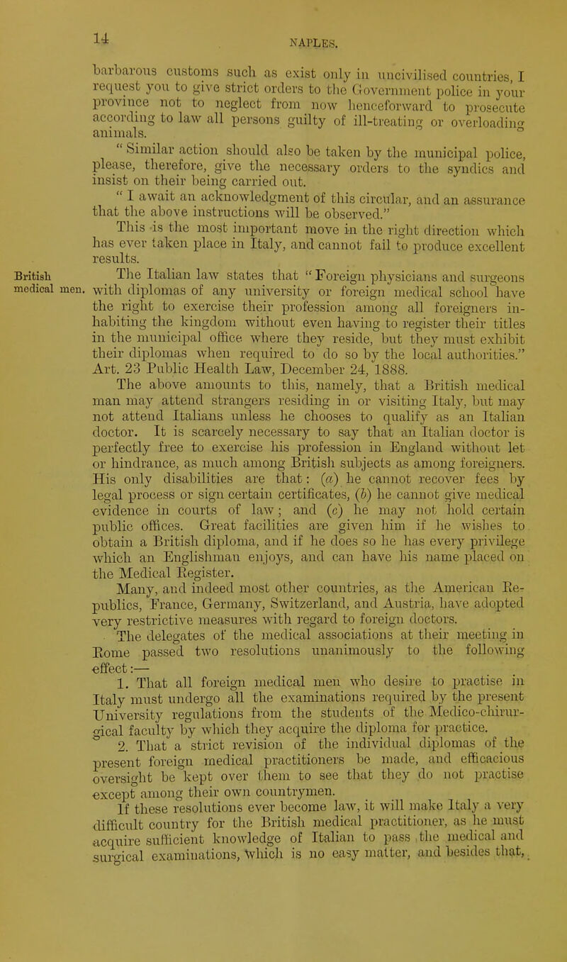 NAPLES. Britisli medical barbarous customs such as exist only iii uncivilised countries, I request you to give strict orders to the Government police in your province not to neglect from now henceforward to prosecute according to law all persons guilty of ill-treating or overloading^ animals. ° “ Similar action should also be taken by the municipal police, please, therefore, give the necessary orders to the syndics and insist on their being carried out. “ I await an acknowledgment of this circular, and an assurance that the above instructions will be observed.” This is the most important move in the right direction which has ever taken place in Italy, and cannot fail to produce excellent results. Tlie Italian law states that ‘^Foreign physicians and surgeons men. with diplomas of any university or foreign medical school have the right to exercise their profession among all foreigners in- habiting the kingdom without even having to register their titles in the municipal office, where they reside, but they must exhibit their diplomas when required to do so by the local authorities.” Art. 23 Public Health Law, December 24, 1888. The above amounts to this, namely, that a British medical man may attend strangers residing in or visiting Italy, but may not attend Italians unless he chooses to qualify as an Italian doctor. It is scarcely necessary to say that an Italian doctor is perfectly free to exercise his profession in England without let or hindrance, as much among British subjects as among foreigners. His only disabilities are that; (a) he cannot recover fees by legal process or sign certain certificates, (h) he cannot give medical evidence in courts of law; and (c) he may not hold certain public offices. Great facilities are given him if he wishes to obtain a British diploma, and if he does so he has every privilege which an Englishman enjoys, and can have his name placed on the Medical Ptegister. Many, aud indeed most other countries, as the American Ee- publics, France, Germany, Switzerland, and Austria, have adopted very restrictive measures with regard to foreign doctors. The delegates of the medical associations at their meeting in Eome passed two resolutions unanimously to the following effect:— 1. That all foreign medical men who desire to practise in Italy must undergo all the examinations required by the present University regulations from the students of the Medico-chirur- Mcal faculty by which they acquire the diploma for practice. ^ 2. That a strict revision of the individual diplomas of the present foreign medical practitioners be made, and efficacious oversight be kept over them to see that they do not practise except among their own countrymen. If these resolutions ever become law, it will make Italy a very difficult country for the British medical practitioner, as he must acquire sufficient knowledge of Italian to pass The medical and surmcal examinations, \vhich is no easy matter, and besides that, _