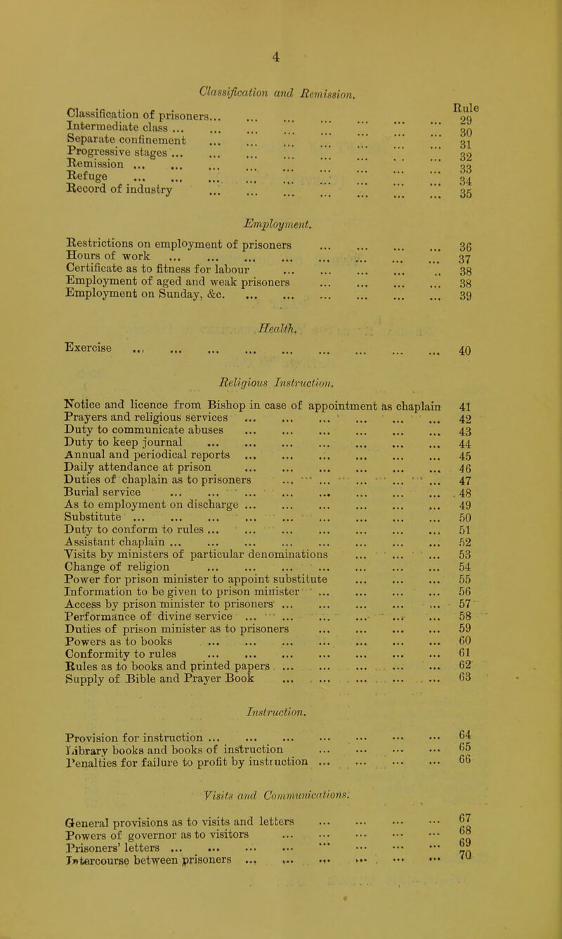 Clcissijiccition and Remission, Classification of prisoners... Intermediate class 1 ... Separate confinement Progressive stages Remission ... Refuge ■ Record of industry Employment. Restrictions on employment of prisoners Hours of work Certificate as to fitness for labour Employment of aged and weak prisoners Employment on Sunday, &c Exercise Health. Rule 29 30 31 32 33 34 35 36 37 38 38 39 40 Religious Instruction, Notice and licence from Bishop in case of appointment as chaplain Prayers and religious services ... ' ... ... ... Duty to communicate abuses Duty to keep journal Annual and periodical reports Daily attendance at prison ... ... Duties of chaplain as to prisoners ... “* ... • ... “■ ... ... Burial service ... As to employment on discharge ... Substitute ... ... ... Duty to conform to rules ... ... ... Assistant chaplain ... ... ... ... Visits by ministers of particular denominations ... ... Change of religion ... ... ... Power for prison minister to appoint substitute Information to be given to prison minister- ' ... Access by prison minister to prisoners' ... Performance of diving service ... ■ • ... ... ...- ' ..r Duties of prison minister as to prisoners Powers as to books ... Conformity to rules Rules as to books and printed papers ... Supply of Bible and Prayer Book .... ... . ... 41 42 43 44 45 46 47 .48 49 50 51 52 53 54 55 56 57 58 59 60 61 62 63 Instruction. Provision for instruction Library books and books of instruction Penalties for failure to profit by instruction ... 64 65 66 Visits and Communications: General provisions as to visits and letters Powers of governor as to visitors .Pnsoners’ letters Intercourse between prisoners ... ,.. ... . ••• 67 68 69 70