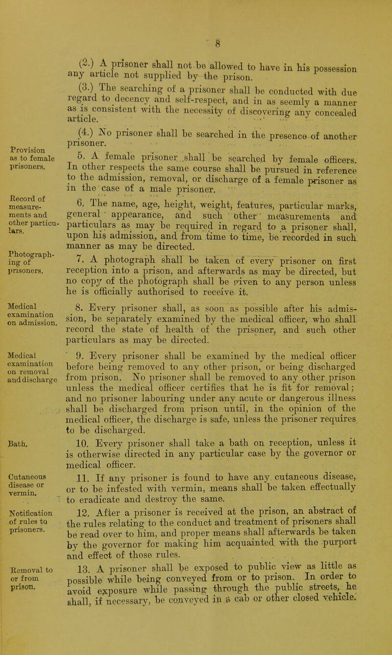 s Provision as to female prisoners. Pecord of measure- ments and other particu- lars. Photograph ing of prisoners. Medical examination on admission. Medical examination on removal and discharge Bath, Cutaneous disease or vermin. Notification of rules to prisoners. Removal to or from prison. (^.) A prisoner stall not be allowed to have in his possession any article not supplied by the prison. (3.) The searching of a prisoner shall be conducted with due legard to decency and self-respect, and in as seemly a manner as IS consistent with the necessity of discovering any concealed ai’ticle. (4.) No prisoner shall be searched in the presence of another prisoner. 5. A female prisoner,.shall be searched by female officers. In other respects the same course shall be pursued in reference to the admission, removal, or discharge of a female prisoner as in the case of a male prisoner, 6. The name, age, height, weight, features, particular marks, general ’ appearance, and such ' other' measurements and particulars as^ may be required in regard to a prisoner shall, upon his admission, and from time to time, be recorded in such manner as may be directed. 7. A photograph shall be taken of every~ prisoner on first reception into a prison, and afterwards as may be directed, but no copy of the photograph shall be p’iven to any person unless he is officially authorised to> receive it. 8. Every prisoner shall, as soon as possible after bis admis- sion, be separately examined by the medical officer, who shall record the state of health of the prisoner, and such other particulars as may be directed. 9. Every prisoner shall be examined by the medical officer before being removed to any other prison, or being discharged from prison. No prisoner shall be removed to any other prison unless the medical officer certifies that he is fit for removal; and no prisoner labouring under any acute or dangerous illness shall be discharged from prison until, in the opinion of the medical officer, the discharge is safe, unless the prisoner requires to be discharged. 10. Every prisoner shall take a bath on reception, unless it is otherwise directed in any particular case by the governor or medical officer. 11. If any prisoner is found to have any cutaneous disease, or to be infested with vermin, means shall be taken effectually to eradicate and destroy the same. 12. After a prisoner is received at the prison, an abstract of the rules relating to the conduct and treatment of prisoners shall be read over to him, and proper means shall afterwards be taken by the governor for making him acquainted with the purport and effect of those rules. . . 13. A prisoner shall be exposed to public view as little as possible while being conveyed from or to prison. _ In order to avoid exposure while passing through the public streets,^ he shall, if necessary, be convej'-ed in & cab or other closed vehicle.