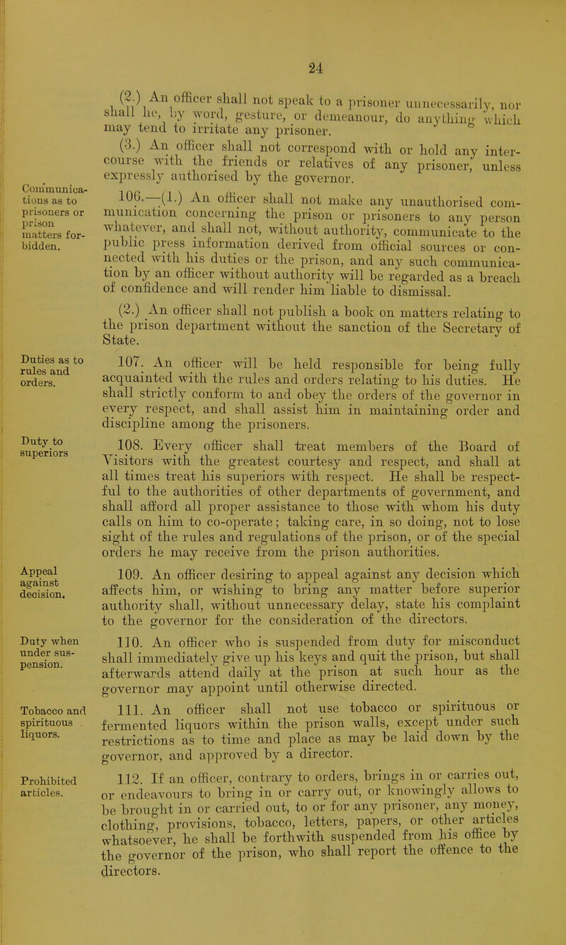 Coiumunioa- tious as to prisoners or prison matters for- bidden. Duties as to rules and orders. Duty to superiors Appeal against decision. Duty wlien under sus- pension. Tobacco and spirituous liquors. Prohibited articles. 1 Officer shall not speak to a ])risonei' unnecessarily, nor shall lie, by word, gesture, or demeanour, do anything which may tend to irritate any jirisoner. (3.) A.11 officei shall not correspond with or hold any inter- com se with the friends or relatives of any prisoner, unless expressly authorised hy the governor. ^06. |(1-) An officer shall not make any unauthorised com- munication concerning the prison or prisoners to any person whatever, and shall not, without authority, communicate to the public press inforniation derived from official sources or con- nected with his duties or the prison, and any such communica- tion by an officer without authority will be regarded as a breach of confidence and will render him liable to dismissal. (2.) An officer shall not publish a book on matters relating to the prison department without the sanction of the Secretarv of State. 107. An officer will be held responsible for being fully acquainted with the rules and orders relating to his duties. He shall strictly conform to and obey the orders of the governor in every resjiect, and shall assist him in maintaining order and discipline among the prisoners. 108. Every officer shall ti’eat members of the Board of Visitors with the greatest courtesy and respect, and shall at all times treat his superiors with respect. He shall be respect- ful to the authorities of other departments of government, and shall atford all proj>er assistance to those with whom his duty calls on him to co-operate; taking care, in so doing, not to lose sight of the rules and regulations of the prison, or of the special orders he may receive from the prison authorities. 109. An officer desiring to appeal against any decision which affects him, or wishing to bring any matter before superior authority shall, without unnecessary delay, state his complaint to the governor for the consideration of the directors. 110. An officer who is suspended from duty for misconduct shall immediately give up his keys and quit the prison, but shall afterwards attend daily at the prison at such hour as the governor may appoint until otherwise directed. 111. An officer shall not use tobacco or spirituous or fermented liquors within the prison walls, except undei such restrictions as to time and place as may be laid down by the governor, and a]iproved by a director. 112. If an officer, contrary to orders, brings in or carries out, or endeavours to bring in or carry out, or knowingly allows to be brought in or carried out, to or for any prisoner, any money, clothing, provisions, tobacco, letters, papers, or other articles whatsoever, he shall be forthwith suspended from fiis office by the governor of the prison, who shall report the offence to the directors.