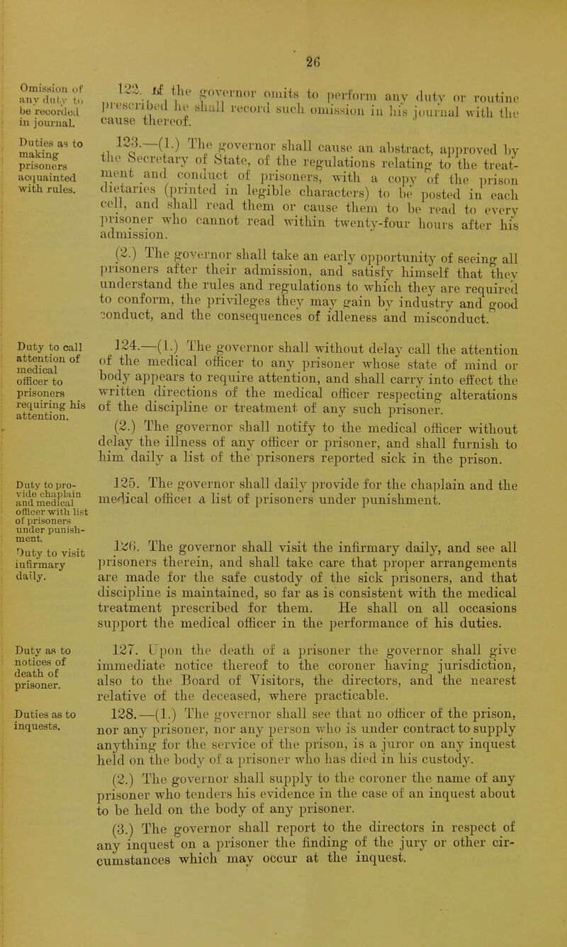 Omission of anydul.v to be reoorded in journal. Duties as to making prisoners acijuainted with rules. Duty to call attention of medical officer to prisoners requiring his attention. Duty to pro- vide chaplain and medical officer with list of prisoners under punish- ment. Outy to visit infirmary daily. Duty as to notices of death of prisoner. Duties as to inquests. 122. lif the ^•ovonior omits to pei-fonn any dutv or routine Jiust ii HU u> sluvil record sucdi omission in liis journal with the cause tliereof. 123.—(1.) Tlie ^-ovenior shall cause an abstract, apin-oved hy the Secretary of State, of the reguilations relating to the treat- ment and conduct of prisoners, with a cojiy of the prison dietaries (printed in legible charact(U's) to be jiosted in each cell, and shall read them or cause them to be read to every jirisoner who cannot read within twenty-four hours after his ciclinission. (2.) The governor shall take an earl}'- ojiportunity of seeino- all prisoners after their admission, and satisfy himself that they understand the rules and regulations to which they are required to confonn, the privileges they may gain by industry and good conduct, and the consequences of idleness and misconduct. 124. —(1.) The governor shall without delay call the attention of the medical officer to any prisoner whose state of mind or body appears to require attention, and shall carry into effect the written directions of the medical officer respecting alterations of the discipline or treatment of any such prisoner. (2.) The governor shall notify to the medical officer without delay the illness of any officer or prisoner, and shall furnish to him daily a list of the prisoners reported sick in the prison. 125. The governor shall daily provide for the cha])lain and the medical officei a list of prisoners under punishment. 12(). The governor shall visit the infirmary daily, and see all ])risoners therein, and shall take care that proper arrangements are made for the safe custody of the sick prisoners, and that discipline is maintained, so far as is consistent with the medical treatment prescribed for them. He shall on all occasions support the medical officer in the performance of his duties. 127. Ui)on the death of a prisoner the governor shall give immediate notice thereof to the coroner having jurisdiction, also to the Board of Yisitors, the directors, and the nearest relative of the deceased, where practicable. 128. —(1.) The governor shall see that no officer of the prison, nor any prisoner, nor any person wffio is under contract to supply anything for the service of the prison, is a juror on any inquest held on the body of a prisoner who has died in his custody. (2.) The governor shall sujjply to the coroner the name of any prisoner who tenders his evidence in the case of an inquest about to be held on the body of any prisoner. (3.) The governor shall report to the directors in respect of any inquest on a prisoner the finding of the jury or other cir- cumstances which may occur at the inquest.