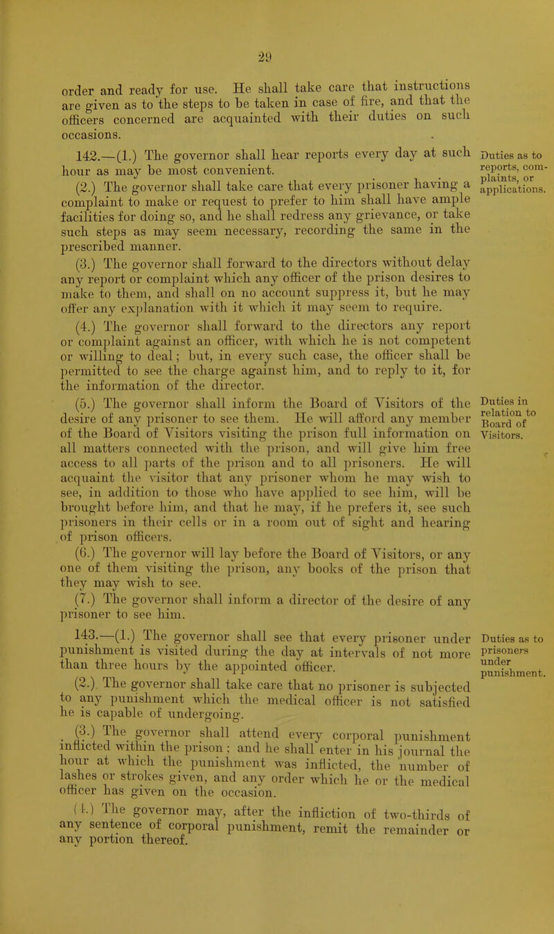 order and ready for use. He shall take care that instructions are given as to the steps to be taken in case of fire, and that the officers concerned are acquainted with their duties on such occasions. 142. —(1.) The governor shall hear repoiTs every day at such liour as may be most convenient. (2.) The governor shall take care that every prisoner having a complaint to make or request to prefer to him shall have ample facilities for doing so, and he shall redress any grievance, or take such steps as may seem necessary, recording the same in the prescribed manner. (3.) The governor shall forwai'd to the directors without delay any report or complaint which any officer of the prison desires to make to them, and shall on no account suppress it, but he may offer any ex])lanation with it which it may seem to require. (4.) The governor shall forward to the directors any report or complaint against an officer, with which he is not competent or willing to deal; but, in every such case, the officer shall be ])ermitted to see the charge against him, and to reply to it, for the information of the director. (5.) The governor shall inform the Board of Visitors of the desire of any prisoner to see them. He will afford any member of the Board of Visitors visiting the prison full information on all matters connected with the prison, and will give him free access to all ])arts of the piison and to all prisoners. He will acquaint the visitor that any prisoner whom he may wish to see, in addition to those who have applied to see him, will be brought before him, and that he may, if he prefers it, see such prisoners in their cells or in a room out of sight and hearing of prison officers. (G.) The governor will lay before the Board of Visitors, or any one of them visiting the prison, any books of the prison that they may wish to see. (7.) The governor shall inform a director of the desire of any prisoner to see him. 143. —(1.) The governor shall see that every prisoner under punishment is visited during the day at intervals of not more than three hours by the ajjpointed officer. (2.) The governor shall take care that no prisoner is subjected to any punishment which the medical officer is not satisfied he is capable of undergoing. (3.) ihe governor shall attend every corporal punishment inflicted within the prison; and he shall enter in his journal the hour at which the punishment was inflicted, the 'number of l^hes or strokes given, and any order which he or the medical officer has given on the occasion. ( 1.) The governor may, after the infliction of two-thirds of any sentence of corporal punishment, remit the remainder or any portion thereof. Duties as to reports, com- plaints, or applications. Duties in relation to Board of Visitors. Duties as to prisoners under punishment.