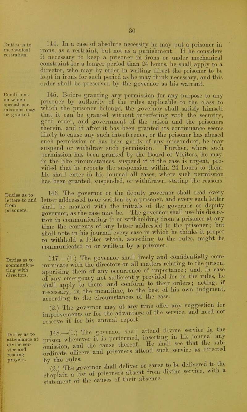 DuLios as to mechanical restraints. Conditions on which special per- missions may be granted. Duties as to letters to and from prisoners. Duties as to communica- ting with directors. Duties as to attendance at divine ser- vice and reading prayers. 144. In a case of absnluto necessity he may put a prisoner in irons, as a restraint, but not as a punishment. If he considers it necessary to keep a prisoner in irons or under mechanical constraint for a longer period than 24 hours, he shall apply to a director, who maj'- by order in writing direct the prisoner to be ke])t in irons for such period as he may think necessary, and this order shall be preserved by the governor as his warrant. 145. Before granting any permission for any purpose to any jjrisoner by authority of the rules applicable to the class to which the prisoner belongs, the governor shall satisfy himself that it can be granted without interfering with the security, good order, and government of the prison and the prisoners therein, and if after it has been granted its continuance seems likely to cause any such interference, or the prisoner has abused such permission or has been guilty of any misconduct, he may suspend or withdraw such permission. Further, where such permission has been granted by the Board of Yisitors, he may, in the like circumstances, suspend it if the case is urgent, pro- vided that he reports the suspension within 24 hours to them. He shall enter in his journal all cases, where such permission has been granted, suspended, or withdrawn, stating the reasons. 146. The governor or the deputy governor shall read every letter addressed to or written by a prisoner, and every such letter shall be marked with the initials of the governor or deputy governor, as the case may be. The governor shall rise his discre- tion in communicating to or withholding from a prisoner at any time the contents of any letter addressed to the prisoner; but shall note in his journal every case in which he thinks it proper to withhold a letter which, according to the rules, might be communicated to or written by a prisoner. 14T.—(1.) The governor shall freely and confidentially com- municate with the directors on all matters relating to the prison, apprising them of Etny occurrence of importance, and, in case of any emergency not sufficiently provided for in the rules, he shall apply to them, and conform to their orders; acting, if necessary, in the meantime, to the best of his own judgment, according to the circumstances of the case. (2 ) The governor may at any time offer any suggestion for improvements or for the advantage of the seiwice, and need not reserve it for his annual report. n.) The governor shall attend divine service in the irison whenever it is performed, inserting in his journal any mission and the cause thereof. He shall see that the sub- ordinate ’ officers and prisoners attend such service as directed )y the rules. ‘ r2 1 The governor shall deliver or cause to be delivered to the ■haplain a list of prisoners absent from divine service, with a latement of the causes of their absence.