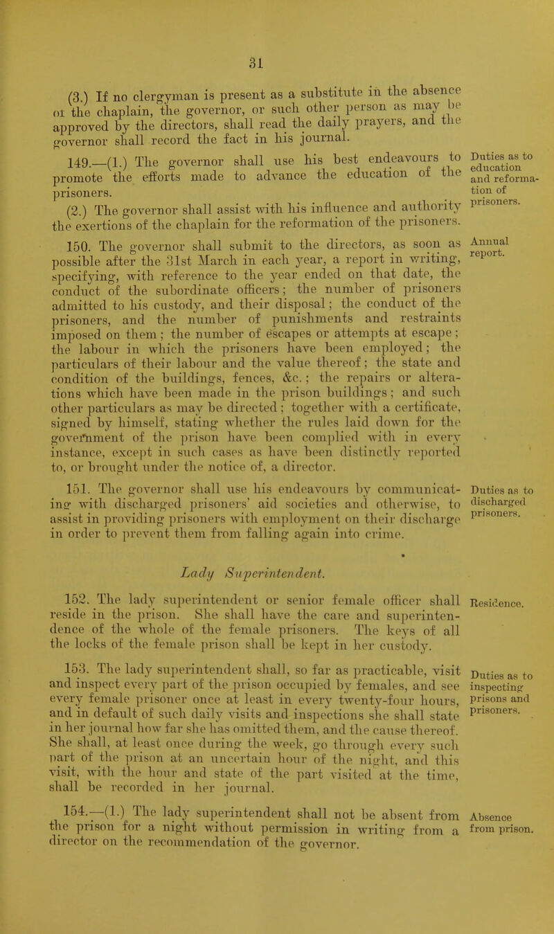 (S.) If no clergyman is present as a substitute iii tbe absence 01 the chaplain, the governor, or such other person as may >e approved by the directors, shall read the daily prayers, and tlie o’overnor shall record the fact in his journal. X49.—(1.) The governor shall use his best endeavours to promote the efforts made to advance the education of the prisoners. (2.) The governor shall assist with his influence and authority the exertions of the chaplain for the reformation of the prisoners. 150. The governor shall submit to the directors, as soon as possible after the 31st March in each year, a report in writing, specifying, with reference to the year ended on that date, the conduct of the subordinate officers; the number of prisoners admitted to his custody, and their disposal; the conduct of the prisoners, and the number of punishments and restraints imposed on them; the number of e'scapes or attempts at escape; tlie labour in which the prisoners have been employed; the particulars of their labour and the value thereof; the state and condition of the buildings, fences, &c.; the repairs or altera- tions which have been made in the prison buildings; and such other particulars as may be directed ; together with a certificate, signed by himself, stating whether the rules laid down for the govei'nment of the ]nison have been coni])lied with in every instance, except in such cases as have been distinctly re])orted to, or brought imder the notice of, a director. 151. The governor shall use his endeavours by communicat- inc‘ witli discharged prisoners’ aid societies and otherwise, to assist in providing prisoners with employment on their discharge in order to ])revent them from falling again into crime. Lady Superintendent. 152. The lady superintendent or senior female officer shall reside in the prison. She shall have the care and sujmrinten- dence of the whole of the female prisoners. The keys of all the locks of the female ])rison shall be kept in her custody. 153. The lady sui)erintendent shall, so far as practicable, visit and inspect every part of the prison occupied by females, and see every female prisoner once at least in every twenty-four hours, and in default of such daily visits and inspections she shall state in her joiirnal how far she has omitted them, and the ca\ise thereof. She shall, at least once during the week, go through every such part of the ])rison at an uncertain hour of the niglit, and this visit, with file hour and state of the part visited at the time, shall be recorded in her journal. 154. —(1.) The lady superintendent shall not be absent from the prison for a night without permission in writing from a director on the recommendation of the governor. Duties as to education and reforma- tion of prisoners. Annual report. Duties as to discharged prisoners. Residence. Duties as to inspecting prisons and prisoners. Absence from prison.