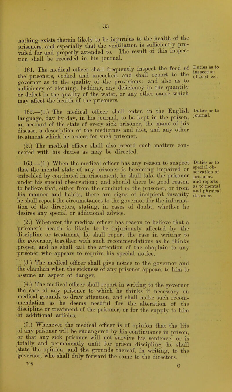nothing exists therein likely to be injurious to the health of the prisoners, and especially that the ventilation is sufficiently pro- vided for and properly attended to. The result of this inspec- tion shall be recorded in his journal. 161. The medical officer shall frequently inspect the food of the prisoners, cooked and uncooked, and shall report to the g-overnor as to the quality of the provisions; and also as to sufficiency of clothing, bedding, any deficiency in the quantity or defect in the quality of the water, or any other cause which may affect the health of the prisoners. 162. —(1.) The medical officer shall enter, in the English language, day by day, in his journal, to be kept in the prison, an account of the state of every sick prisoner, the name of his disease, a description of the medicines and diet, and any other treatment which he orders for such prisoner. (2.) The medical officer shall also record such matters con- nected with his duties as may be directed. 163. —(1.) When the medical officer has any reason to suspect that the mental state of any prisoner is becoming impaired or enfeebled by continued imprisonment, he shall take the prisoner under his special observation; and should there be good reason to believe that, either from the conduct oi the prisoner, or from his manner and habits, there are signs of incipient insanity he shall report the circumstances to the governor for the informa- tion of the directors, stating, in cases of doubt, whether he desires any special or additional advice. (2.) Wlienever the medical officer has reason to believe that a prisoner’s health is likely to be injuriously affected by the discipline or treatment, he shall report the case in writing to the governor, together with such recommendations as he thinks proper, and he shall call the attention of the chaplain to any prisoner who appears to require his special notice. . (3.) The medical officer shall give notice to the governor and the chaplain when the sickness of any prisoner appears to him to assume an aspect of danger. (4.) The medical officer shall report in writing to the governor the case of any prisoner to which he thinks it necessary on medical grounds to draw attention, and shall make such recom- -mendation as he deems needful for the alteration of the discipline or treatment of the prisoner, or for the supply to him of additional articles. (5.) Whenever the medical officer is of opinion that the life of any prisoner will be endangered by his continuance in prison, or that any sick prisoner will not survive his sentence, or is totally and permanently unfit for prison discipline, he shall state the opinion, and the grounds thereof, in writing, to the governor, who shall duly forward the same to the directors. 798 Duties as to inspection of food, &c. Duties as to journal. Duties as to special ob- servation of prisoners and reports as to mental and physical disorder. 0