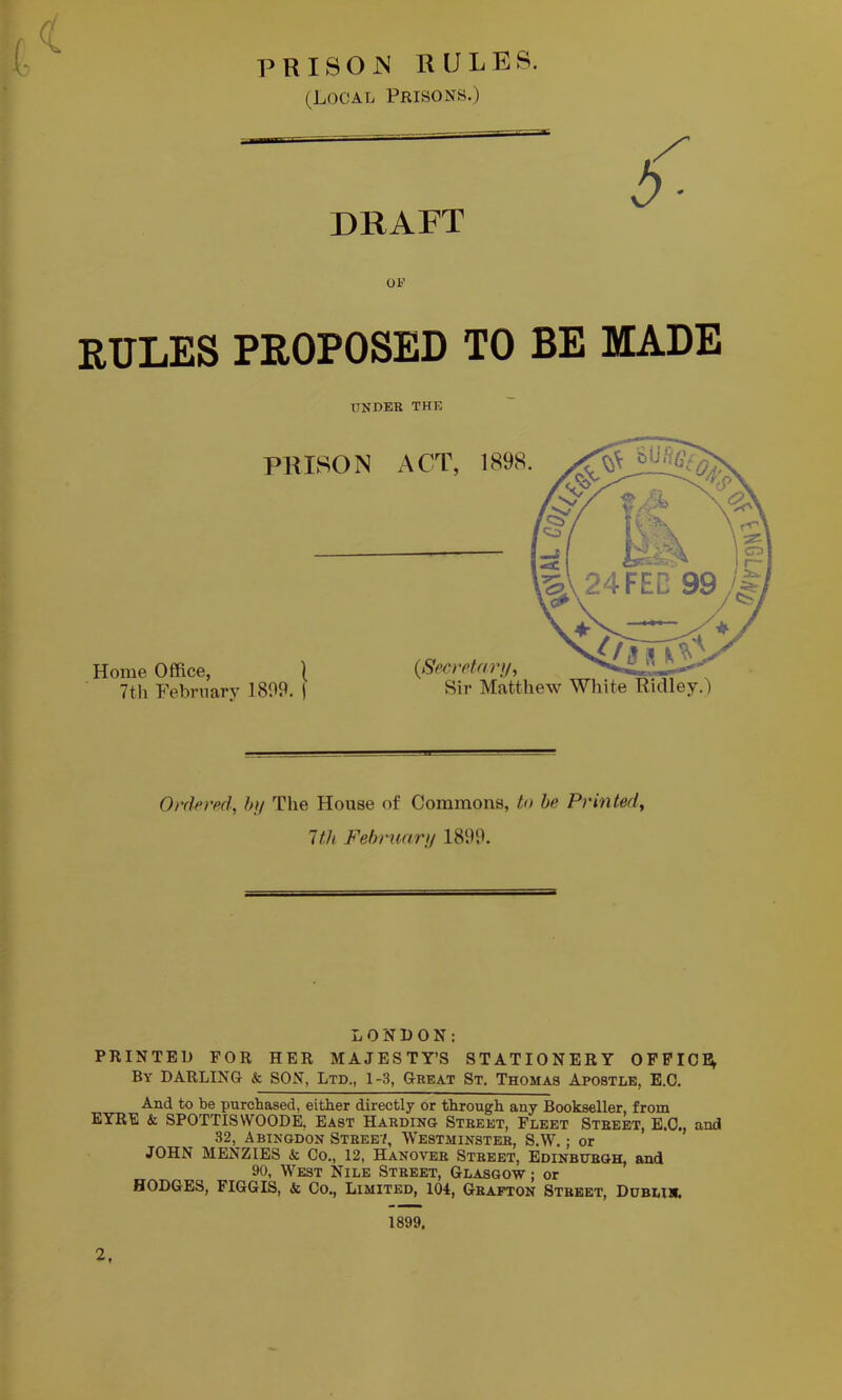 ■ PRISOIS RULES. (Local Prisons.) DRAFT RULES PROPOSED TO BE MADE UKDEB THE Ordered, h]/ The House of Commons, to he Printed, 1th Februaru 1899. LONDON: PRINTED FOR HER MAJESTY’S STATIONERY OFFICE; By darling & SON, Ltd., 1-3, Geeat St. Thomas Apostle, E.C. And to be purchased, either directly or through any Bookseller, from EYRE & SPOTTISWOODE, East Haedino Steeet, Fleet Steebt, E.O., and 32, Abingdon Steee7, Westminstee, S.W. ; or JOHN MENziES & Co., 12, Hanovee Steeet, Edinbijeqh, and 90, West Nile Steeet, Glasgow ; or HODGES, FIGGIS, & Co., Limited, 104, Geapton Steeet, Dublim. 1899. r 2,