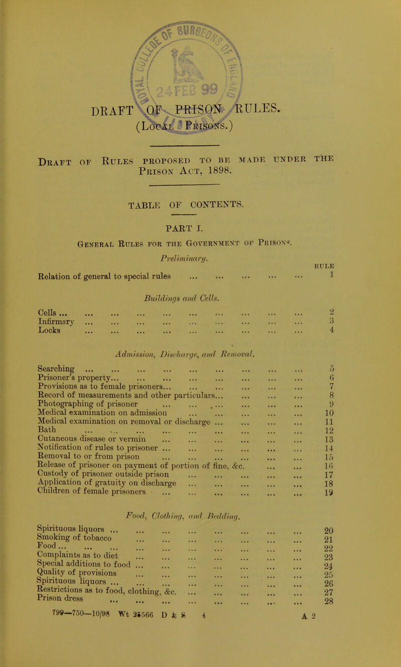 Draft of Rules proposed to be made under the Prison Act, 1898. TABLE OF CONTENTS. PART I. General Ruler for the Government of Prison- PreUminarji/. Relation of general to special rules Cells ... Infirmnry Locks Buihliufjs and Cells. RULE 1 2 4 Admission, Discharge, and Removal. Searching Prisoner’s propei’ty... ... Provisions as to female prisoners... Record of measurements and other particulars.. Photogi’aphing of prisoner Medical examination on admission Medical examination on removal or discharge .. Bath Cutaneous disease or vermin Notification of rules to prisoner ... Removal to or from prison Release of prisoner on payment of portion of fine, &c Custody of prisoner outside prison Application of gratuity on discharge children of female prisoners i) (> 7 8 y 10 11 12 13 14 If) It) 17 18 la Fond, Clothing, and Bedding. Spirituous liquors ... Smoking of tobacco Food... Complaints as to diet Special additions to food Quality of provisions Spirituous liquors Restrictions as to food, clothing, &c. Prison di-e.ss ••• ••• 799—750—10/98 Wt 2S566 D ic » 4 20 21 22 23 24 25 26 27 28 A 2