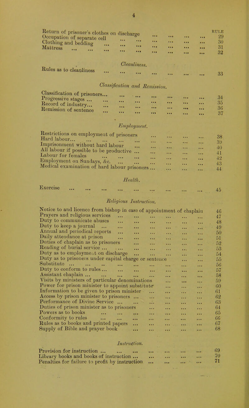 Return of prisoner’s clothes on discharge Occupation of separate cell ... “ Clothing and bedding ... Mattress ... KUI.E 29 30 31 • •• ... 32 Rules as to cleanliness Cleaidiness. 33 Classificatio7i and Remissio>i. Classification of prisoners... Progressive stages Record of industry... Remission of sentence ••• ••• ••• ••• ••• ••• ••• ••• ••• ••• ••• ••• ••• ••• ••• ••• 34 35 • •1 ... .36 37 Employment. Restrictions on employment of prisoners Hard labour... Imprisonmpt without hard labour All labour if possible to be productive ... Labour for females Employment on Sundays, &c. Medical examination of hard labour prisoners ... Health. Exercise 38 31) 40 41 42 43 44 45 Religious Instmction. Notice to and licence from bishop in case of appointment of chaplain Prayers and religious services Duty to communicate abuses ... Duty to keep a journal Annual and periodical reports Daily attendance at prison Duties of chaplain as to prisoners Reading of burial service Duty as to employmeiit on discharge Duty as to prisoneis under capital charge or sentence Substitute ... Duty to conform to I’ules Assistant chaplain Visits by ministers of particular denominations Power for prison minister to appoint substitute- information to be given to prison minister Access by px-ison minister to prisoners Performance of Divine Service ... Duties of prison minister as to prisoners Powers as to books Conformity to rules Rules as to books and printed papers ... Supply of Bible and prayer book 46 47 48 49 50 51 52 53 54 55 56 57 58 59 60 61 62 63 64 65 66 67 68 Instruction. Provision for instruction Library books and books of instruction Penalties for failure to profit by instruction ... 69 70 71