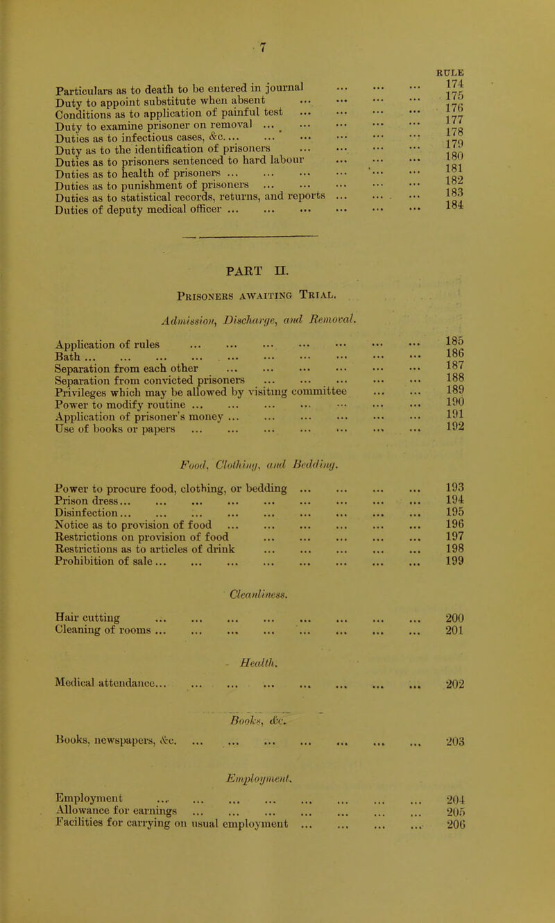 Particulars as to death to be entered in journal Duty to appoint substitute when absent ••• Conditions as to application of painful test Duty to examine prisoner on removal ^ Duties as to infectious cases, &c.... Duty as to the identification of prisoners Duties as to prisoners sentenced to hard labour Duties as to health of prisoners Duties as to punishment of prisoners Duties as to statistical records, returns, and reports Duties of deputy medical officer K0LE 174 175 176 177 178 179 180 181 182 183 184 PAET II. Prisoners awaiting Trial. Admissio)i^ Discharge^ and Removal. Application of rules Bath ... Separation from each other Separation fi’om convicted prisoners Privileges which may be allowed by visiting committee Power to modify routine Application of prisoner’s money ... Use of books or papers 185 186 187 188 189 190 191 192 Food. Clolhing. and Bedding. Power to procure food, clothing, or bedding ... ... ... ... 193 Prison dress ... ... ... 194 Disinfection ... ... ... ... 195 Notice as to provision of food ... ... ... ... ... ... 196 Restrictions on provision of food ... ... ... ... ... 197 Restrictions as to articles of drink ... ... ... ... ... 198 Prohibition of sale ... ... ... ... 199 Cleanliness. Hair cutting 200 Cleaning of rooms 201 - Health. Medical attendance ... ... ... 202 Boohs, tCr. Books, newspapers, i^c 203 Emplogmoil. Employment .... 204 Allowance for earnings 205 Facilities for carrying on usual employment ... ... ... ... 206