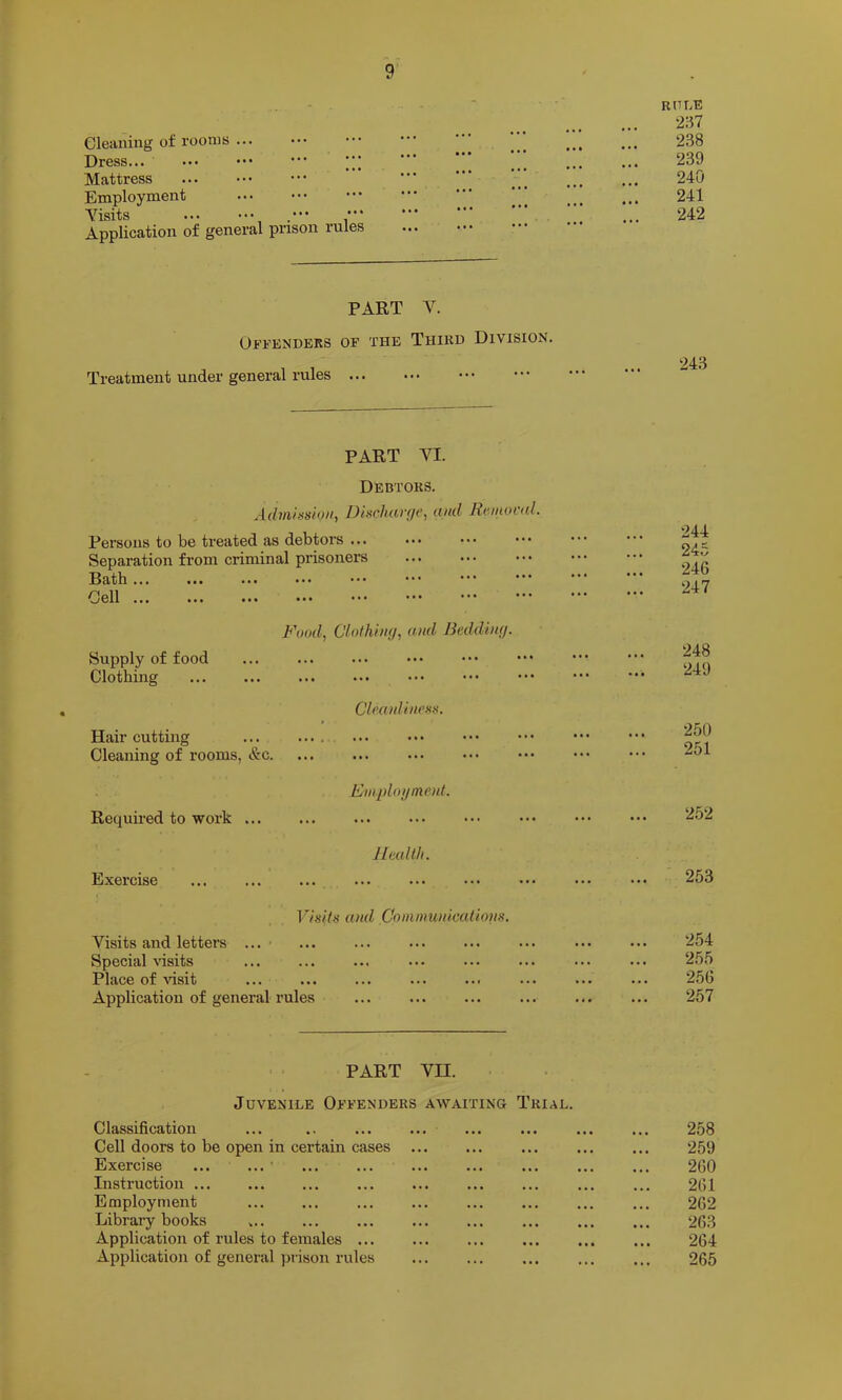 Cleaning of rooms ... Dress... ••• ••• •” Mattress Employment Yisits ••• Application of general prison rules PART V. Offenders of the Third Division. Treatment under general rules ... PART YI. Debtors. Admhsioti, Discharge., and Keinond. Persons to be treated as debtors ... Separation from criminal prisoners Ratb ... ... ... ... *** Cell Food., Clothing, and Bedding. Supply of food Clothing Cleanliness. Hair cutting ... Cleaning of rooms, &c. Required to work Fwplogmod. Exercise Health. Visits and Coinnmidcations. Yisits and letters ... ■ Special visits Place of Ausit Application of general rules PART YII. Juvenile Offenders awaiting Trial. Classification Cell doors to be open in certain cases ... Exercise Instruction Employment Library books Application of rules to females ... Application of general jnison rules RULE 2:^7 238 239 240 241 242 243 244 245 246 247 248 249 250 251 252 253 254 255 256 257 258 259 260 261 262 263 264 265