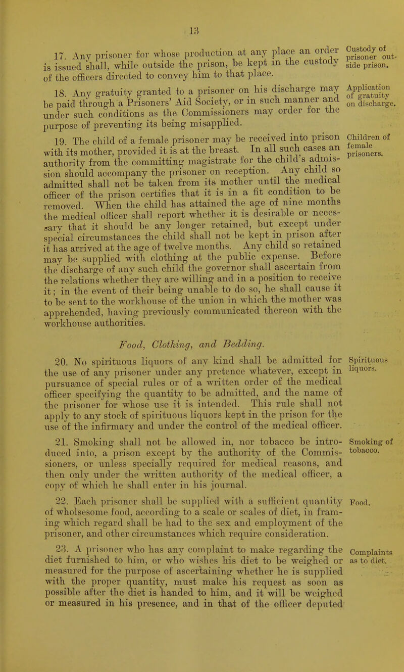 ]7. Any nrisoner for whose production at any place an order is issued shall, while outside the prison, he kept in the custody of the officers directed to convey him to that place. 18. Any o'ratuity g-ranted to a prisoner on his discharge may be paid through a Prisoners’ Aid Society, or in such nianiier and under such conditions as the Conimissioners may order for the purpose of preventing its being misapplied. 19. The child of a female prisoner may be received into prison with its mother, provided it is at the breast. In all such cases an authority from the committing magistrate for the child s adims- sion should accompany the prisoner on reception. Any child so admitted shall not be taken from its mother until the medical officer of the prison certifies that it is in a fit condition to be removed. When the child has attained the age of nine months the medical officer shall report whether it is desirable or neces- sary that it should be any longer retained, but_ except under special circumstances the child shall not be kept in prison after it has arrived at the age of twelve months, -^uy child so letained may be supplied with clothing at the public expense. Before the discharge of any such cliild the governor shall ascertain from the relations whether they are willing and in a position to receive it; in the event of their being unable to do so, he shall cause it to be sent to the workhouse of the union in which the mother was apprehended, having previously communicated thereon with the workhouse authorities. Food, Clothing, and Bedding. 20. No spirituous liquors of any kind shall be admitted for the use of any prisoner under any pretence whatever, except in pursuance of special rules or of a written order of the medical officer specifying the quantit^^ to be admitted, and the name of the prisoner for whose use it is intended. This rule shall not apply to any stock of spirituous liquors kept in the prison for the use of the infiimary and under the control of the medical officer. 21. Smoking shall not be allowed in, nor tobacco be intro- duced into, a prison except by the authority of the Commis- sioners, or unless specially required for medical reasons, and then only under the Avritten authority of the medical officer, a co])y of which he shall enter in his journal. 22. Each prisoner shall be supplied with a sufficient quantity of wholsesome food, according to a scale or scales of diet, in fram- ing which regard shall be had to the sex and employment of the prisoner, and other circumstances which require consideration. 23. A prisoner who has any complaint to make regarding the diet furnished to him, or who wishes his diet to be weighed or measured for the purpose of ascertaining whether he is supplied with the proper quantity, must make his request as soon as possible after the diet is handed to him, and it will be weighed or measured in his presence, and in that of the officer deputed Custody of prisoner out side prison. Application of gratuity on discharge. Children of female prisoners. Spirituous liquors. Smoking of tobacco. Food. Complaints as to diet.