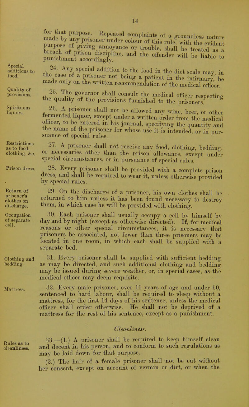 Special additions to food. Quality of provisions. Spirituous liquors. Restrictions as to food, clothing, &c. Prison dre.ss. Return of prisoner’s clothes on discharge. Occupation of separate cell. Clothing and bedding. Mattress. Rules as to cleanliness. for that purpose. Itepeated eomj)laiuts of a i>rouiulless nature, made by any prisoner under colour of this rulet with the evident uipose of giving- annoyance or trouble, shall be treated In a bleach of pnson discipline, and the offender will be liable to punishment accordingly. 24. Any special addition to the food in the diet scale may in the case of a prisoner not being a patient in the infirmary’ be made only on the written recommendation of the medical officer. 25. Idle governor shall consult the medical officer respecting the quality of the provisions furnished to the prisoners.^ ^ 2G. A prisoner shall not be allowed any wine, beer, or other fomented liquor, except under a written order from the medical officer, to be entered in his journal, specifying the quantity and the name of the prisoner for whose use it is intended, or in pur- suance of special rules. 27. A prisoner shall not receive any food, clothing, beddino-, or necessaries other than the prison allowance, except under special circumstances, or in pursuance of special rules. 28. Bveiy prisoner shall be provided with a complete prison dress, and shall be required to wear it, unless otherwise provided by special rules. 29. On the discharcre of a prisoner, his own clothes shall be returned to him unless it has been found necessary to destroy them, in which case he will be provided with clothing. 30. Each prisoner shall usually occupy a cell by himself by day and by night (except as otherwise directed). If, for medical reasons or other special circumstances, it is necessary that prisoners be associated, not fewer than three prisoners may be located in one room, in which each shall be supplied with a separate bed. 31. Every prisoner shall be supplied with sufficient bedding as may be directed, and such additional clothing and bedding may be issued during severe weather, or, in special cases, as the medical officer may deem requisite. 32. Every male prisoner, over 16 years of age and under 60, sentenced to hard labour, shall be required to sleep without a mattress, for the first 14 days of his sentence, unless the medical officer shall order otherwise. He shall not be deprived of a mattress for the rest of his sentence, except as a punishment. Cleanliness. 33.—(1.) A prisoner shall be required to keep himself clean and decent in his person, and to conform to such regulations as may be laid down for that purpose. (2.) The hair of a female prisoner shall not be cut without her consent, except on account of vermin or dirt, or when the