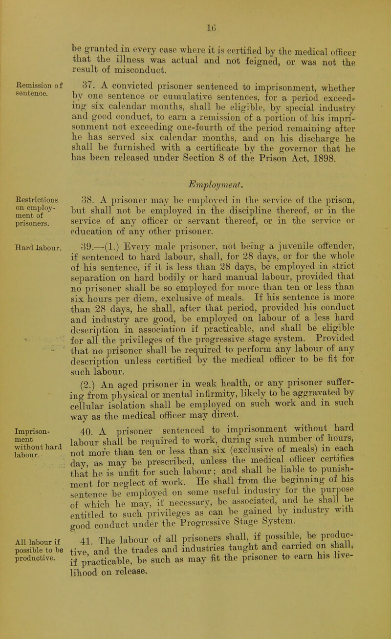 Remission of sentence. Restrictions on employ- ment of prisoner's. Hard labour. i . Imprison- ment without hard labour. All labour if possible to be productive. be f>Tanted in every case where it is certified by the medical officer that the illness was actual and not feigned, or was not the result of misconduct. 37. A convicted prisoner sentenced to imprisonment, whether by one sentence or cumulative sentences, for a peiiod exceed- ing six calendar months, shall be eligible, by special industiy and good conduct, to earn a remission of a portion of his impri- sonment not exceeding one-fourth of the period remaining after he has served six calendar months, and on his discharge he shall be furnished with a certificate by the governor that he has been released under Section 8 of the Prison Act, 1898. Employment. 38. A prisoner may be em])loyed in the service of the prison, but shall not be employed in the discipline thereof, or in the service of any officer or servant thereof, or in the service or education of any other prisoner. 39.—(1.) Every male prisoner, not being a juvenile offender, if sentenced to hard labour, shall, for 28 days, or for the whole of his sentence, if it is less than 28 days, be employed in strict separation on hard bodily or hard manual labour, provided that no prisoner shall be so employed for more than ten or less than six hours per diem, exclusive of meals. If his sentence is more than 28 days, he shall, after that period, provided his conduct and industry are good, be employed on labour of a less hard description in association if practicable, and shall be eligible for all the privileges of the progressive stage system. Provided that no prisoner shall be required to perfonn any labour of any description unless certified by the medical officer to* be fit for such labour. (2.) An aged prisoner in weak health, or any prisoner suffer- ing from physical or mental infirmity, likely to be aggravated by cellular isolation shall be employed on such work and in such way as the medical officer may direct. 40. A prisoner sentenced to imprisonment without hard ibour shall be required to work, during such number of hours, ot more than ten or less than six (exclusive of meals) in each ay as may be prescribed, unless the medical officer certifies liat he is unfit for such labour; and shall be liable to punish- lent for neglect of work. He shall from the beginmng of his mtence be employed on some useful industry for the F^i’P^^se f which he may,' if necessary, be associated, and he shall be ntitled to such' privileges as can be gained by industry wi ood conduct under the Progressive Stage System. 41 The labour of all prisoners shall, if possible, be produc- Ive and the trades and industries taught and carried on shall, 5 practicable, be such as may fit the prisoner to earn his live- hood on release.