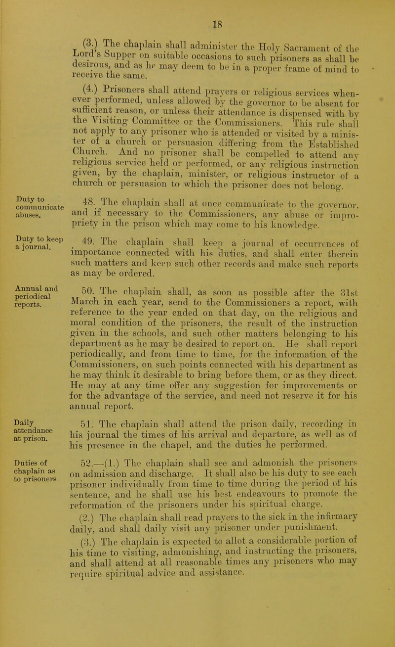 Duty to communicate abuses. Duty to keep a journal. Annual and periodical reports. Daily attendance at prison. Duties of chaplain as to prisoners (3 ) The chaplam shall administer the Holy .Saca-ament of the -Lord s bupper on stiitahle occasions to such prisoners as shall be desirous, and as he may deem to he in a pi-oper frame of mind to receive the same. (4.) Piisoners shall attend prayers or religious services when- ev^ performed, unless allowed hy the governor to he absent for suifacient reason, or unless their attendance is disj)ensed with hy the Visiting Committee or the Commissioners. This rule shall not apply to any prisoner who is attended or visited hy a minis- ter of a church or persuasion differing from the Established Church. And no prisoner shall be compelled to attend any religious service held or performed, or any religious instruction given, by the chaplain, minister, or religious instimctor of a church or persuasion to which the prisoner does not belong. 48. ^ Idle chaplain shall at once communicate to the governor, and if necessary to the Commissioners, any abuse or impro- priety in the prison which may come to his knowledge. 49. The cha^ilain shall keep a journal of occurrences of importance connected with his duties, and shall enter therein such matters and keep such other records and make such reports as may be ordered. 50. The chajilain shall, as soon as possible after the 31st March in each year, send to the Commissioners a report, with reference to the year ended on that day, on the religious and moral condition of the prisoners, the result of the instruction given in the schools, and such other matters belonging to his department as he may be desired to report on. He shall report periodically, and from time to time, for the information of the Commissioners, on such points connected with his department as he may think it desirable to bring before them, or as they direct. He may at any time offer any suggestion for improvements or for the advantage of the service, and need not reserve it for his annual report. 51. The chaplain shall attend the prison daily, recording in his journal the times of his arrival and departure, as well as of his presence in the chapel, and the duties he performed. 52. —(1.) The chaplain shall see and admonish the prisoners on admission and discharge. It shall also be his duty to see each prisoner individually from time to time during the period of his sentence, and he shall use his best endeavours to ])romote the reformation of the prisoners under his spiritiial charge. (2.) The cha])lain shall read prayers to the sick in the infirmary daily, and shall daily visit any prisoner under punishment. (3.) The chajilain is exjiected to allot a considerable portion of his time to visiting, admonishing, and instructing the prisoners, and shall attend at all reasonable times any prisoners who may recjuire spiritual advice and assistance.