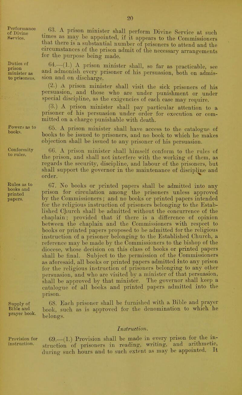Performance of Divine Service. Duties of prison minister as to prisoners. Powers as to books. Conformity to rules. Rules as to books and printed papers. Supply of Bible and prayer book. Provision for instruction. ^ ()3. A piisoii iiiinistpi* sliall perform f^ivine Service at such times as may he appointed, if it appears to the Commissioners that there is a substantial number of prisoners to attend and the ciicumstances of the prison admit of the necessai*y arrangements for the purpose being made. ])rison minister shall, so far as practicable, see and admonish eveiy prisoner of his persuasion, both on admis- sion and on discharge. O (2.) A prison minister shall visit the sick prisoners of his persuasion, and those who are under punishment or under special discipline, as the exigencies of each case may require. (3.) A jirison minister shall pay particular attention to a prisoner of his persuasion under order for execution or com- mitted on a charge punishable with death. 65. A prison minister shall have access to^ the catalogue of books to be issued to prisoners, and no book to which he makes objection shall be issued to any prisoner of his persuasion. GG. A prison minister shall himself conform to the rules of the prison, and shall not interfere with the working of them, as regards the security, discipline, and labour of the prisoners, but shall support the governor in the maintenance of discipline and order. ^ 67. No books or printed papers shall be admitted into any prison for circulation among the prisoners unless approved by the Commissioners; and no books or printed papers intended for the religious instruction of prisoners belonging to the Estab- lished Church shall be admitted without the concurrence of the chaplain; provided that if there is a difference of opinion between the chaplain and the Commissioners with respect to books or printed papers proposed to be admitted for the religions instruction of a prisoner belonging to the Established Church, a reference may be made by the Commissioners to the bishop of the diocese, whose decision on this class of books or printed jDapers shall be final. Subject to the permission of the Commissioners as aforesaid, all books or printed papers admitted into any prison for the religious instruction of prisoners belonging to any other persuasion, and who are visited by a minister of that persuasion, shall be approved by that minister. The governor shall keep a catalogue of all books and printed papers admitted into the prison. 68. Each prisoner shall be furnished with a Bible and prayer book, such as is approved for the denomination to which he belongs. Instruction. 69.—(1.) Provision shall be made in eveiy prison for the in- struction of prisoners in reading, writing, and arithmetic, during such hours and to such extent as may be appointed. Tt