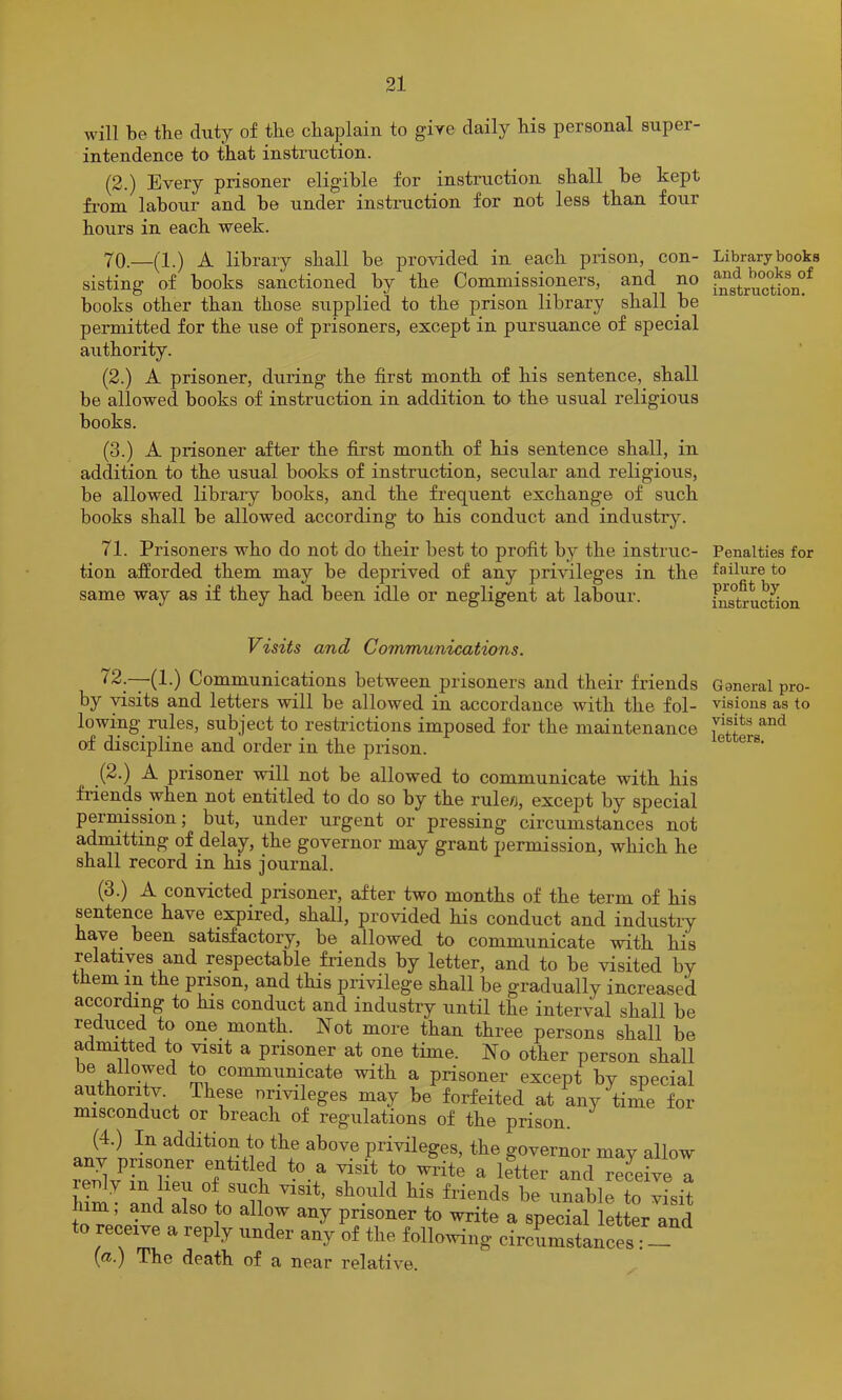 will be the diity of the chaplain to gire daily his personal super- intendence to that instiuction. (2.) Every prisoner eligible for instimction shall be kept fi'om labour and be under instruction for not less than four hours in each week. 70. —(1.) A library shall he provided in each prison, con- sisting of books sanctioned by the Commissioners, and no books other than those supplied to the prison library shall be permitted for the use of prisoners, except in pursuance of special authority. (2.) A prisoner, during the first month of his sentence, shall be allowed books of instruction in addition to the usual religious books. (3.) A prisoner after the first month of his sentence shall, in addition to the usual books of instruction, secular and religious, be allowed library books, and the frequent exchange of such books shall be allowed according to his conduct and industry. 71. Prisoners who do not do their best to profit by the instruc- tion afforded them may be deprived of any privileges in the same way as if they had been idle or negligent at labour. Visits and Communications. ^2.—(1.) Communications between prisoners and their friends by visits and letters will be allowed in accordance with the fol- lowing rules, subject to restrictions imposed for the maintenance of discipline and order in the piison. (2.) A prisoner will not be allowed to communicate with his friends when not entitled to do so by the rule/j, except by special pernussion; but, under urgent or pressing circumstances not admitting of delay, the governor may grant permission, which he shall record in his journal. (3.) A convicted prisoner, after two months of the term of his sentence have expired, shall, provided his conduct and industry have been satisfactory, be allowed to communicate with his relatives and respectable friends by letter, and to be visited by them in the prison, and this privilege shall be gradually increased according to his conduct and industry until the interval shall be reduced to one month. Not more than three persons shall be admitted to visit a prisoner at one time. No other person shall be allowed to communicate with a prisoner except by special authoritv. These nrivileges may be forfeited at any time for misconduct or breach of regulations of the prison. (4.) In addition to the above privileges, the governor may allow any prisoner entitled to a visit to write a letter and receive a ^ prisoner to write a special letter and to receive a reply under any of the follo^ving circumstances : — (<i.) The death of a near relative. Library books and books of instruction. Penalties for failure to profit by instruction General pro- visions as to visits and letters.