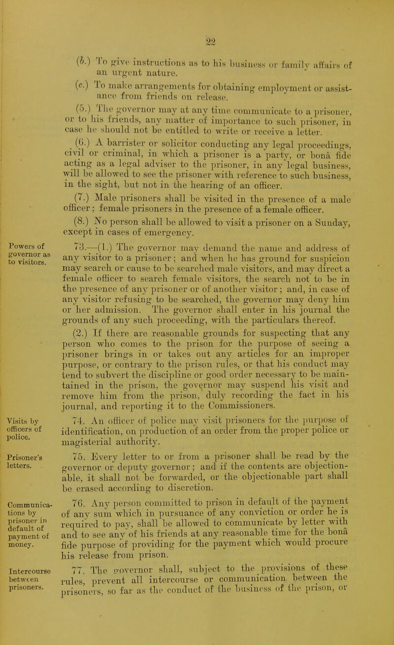 Powers of governor as to visitors. I i : Visits by . ofiBcers of police. I I Prisoner’s letters. Communica- tions by prisoner in default of payment of money. Intercourse between prisoners. (b.) ^I’o instnictioiis as to liis busiuoss or family afi'airs of an urg-oiit nature. (^•) lo make arrangements for obtaining employment or assist- ance from friends on release. (o.) Ihe governor may at any time communicate to a prisoner, or to lus friends, any matter of im])ortance to sucli prisoner, in case 111' .should not he entitled to write or receive a letter. (G.) A barrister or solicitor conducting any legal proceedings, civil or criminal, in which a prisoner is a party, or bona fide acting as a legal adviser to the prisoner, in any legal business, will be allowed to see the prisoner with reference to such business, in the sight, but not in the hearing of an officer. (7.) Male prisoners shall be visited in the presence of a male officer; female prisoners in the presence of a female officer. (8.) No person shall be allowed to visit a prisoner on a Sunday, except in cases of emergency. 78.—(1.) The governor may demand the name and address of any visitor to a prisoner; and when he has ground for suspicion may search or cause to be searched male visitors, and may direct a female officer to search female visitors, the search not to be in the jn’esence of any prisoner or of another visitor ; and, in case of any visitor refusing to be searched, the governor may deny him or her admission. The governor shall enter in his journal the grounds of any such proceeding-, with the jiarticulars thereof. (2.) If there are reasonable grounds for suspecting that any person who comes to the prison for the purpose of seeing a ])risoner brings in or takes out any articles for an improper pxirpose, or contrary to the prison nxles, or that his conduct may tend to subvert the discipline or good order necessary to be main- tained in the prison, the governor may suspend his visit and remove him from the pi-ison, duly recording the fact in his journal, and reporting it to the Commissioners. 74. An officer of police may visit prisoners for the purpose of identification, on production of an order from the proper police or magisterial authority. 75. Every letter to or from a prisoner shall be read by the governor or deputy governor; and if the contents are objection- able, it shall not be forwarded, or the objectionable part shall be erased according to discretion. 76. Any pei-son committed to piisoii in defaxilt of the pax’^ment of any sum which in pursuance of any conviction or order he is required to pay, shall be allowed to communicate by letter with and to see any of his friends at any reasonable time for the bona fide purpose of providing for the payment which would procure his release from prison. 77. The o-overnor shall, subject to the ])rovisions of these rules, prevent all intercourse or communication between the prisoners, so far as the conduct of the l)u.siness of the prison, or