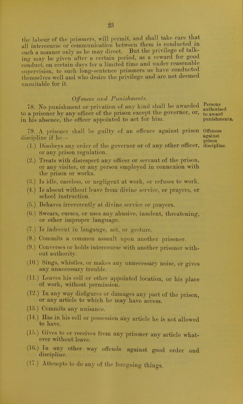 tlio labour of the prisoners, will permit, and shall take care that all intercourse or communication between them is conducted in such a manner only as he may direct. But the privilege of talk- ing may be given after a certain period, as a reward for good conduct, on certain days for a limited time and under reasonable supervision, to such long-sentence prisoners as have conducted themselves well and who desire the privilege and are not deemed unsuitable for it. Offences and Punishments. 78. T7o punishment or jjrivation of any kind shall be awarded to a prisoner by any officer of the prison except the governor, or, in his absence, the officer appointed to act for him. 79. A prisoner shall be guilty of an offence against prison discipline if he- ll.) Disobeys anj'^ order of the governor or of any other officer, or any prison regulation. (2.) Treats with disrespect any officer or servant of the prison, or any visitor, or any person employed in connexion with the prison or works. (8.) Is idle, careless, or negligent at work, or refuses to work. (4.) Is absent without leave from divine service, or prayers, or school instruction. (5.) Behaves irreverently at divine service or ])rayers. ((J.) Swears, curses, or uses any abusive, insolent, threatening, or other improper language. (7.) Is indecent in langauge, act, or ge.sture. (8.) Commits a common assault upon another ])risoner. (9.) Converses or holds intercourse with anothei- prisoner with- out authority. (10.) Sings, whistles, or makes any unnecessary noise, or gives any unnecessary trouble. (II.) Leaves his cell or other appointed location, or his place of work, Avithout permission. (12.) In any way disfigures or damages any part of the prison, or any ariicle to which he may have access. (13.) Commits any nuisance. (14.) Has in his cell or possession any article he is not allowed to have. (15.) Hives to or receives from any prisoner any article what- ever without leave. (1(>.) In any other way offends against good order and discipline. (17.) Attempts to do am' of the foregoinn thiuo-s ^ D o * Persons authorised to award punishment s. Offences against prison discipline.