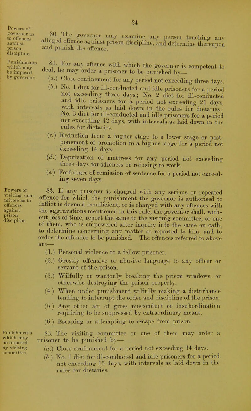 towers of governor as to offences as'aiust prison discipline. Punishments which may be imposed by governor. Powers of visiting com- mittee as to offences against prison discipline Punishments which may be imposed by visiting committee. (SO. 1 Ik g()\I'liior may ('xaiuino any person touchinsr any alleged ofEence against pnson discipline, and determine thereupon and punish the offence. 81. Poi any offence Avith which the gO'vernor is competent to deal, he may order a prisoner to be punished by— (a.) Close confinement for any period not exceeding three days. {b.) No. 1 diet for ill-conducted and idle prisoners for a period not exceeding three days; No. 2 diet for ill-conducted and idle prisoners for a period not exceeding 21 days, with intervals as laid down in the rules for dietaries; No. 3 diet for ill-conducted and idle prisoners for a period not exceeding* 42 days, with intervals as laid down in the rules for dietaries. (c.) Reduction from a higher stage to a lower stage or post- ponement of promotion to a higher stage for a period not exceeding 14 days. [d.) Deprivation of mattress for any period not exceeding three days for idleness or refusing to work. (e.) Forfeiture of remission of sentence for a period not exceed- ing seven days. 82. If any prisoner is charged with any serious or repeated offence for which the punishment the governor is authorised to inflict is deemed insufficient, or is charged with any offences with the aggravations mentioned in this rule, the governor shall, with- out loss of time, report the same to the visiting committee, or one of them, who is empowered after inquiry into the same on oath, to determine concerning any matter so reported to him, and to order the offender to be punished. The offences referred to above are— (1.) Personal violence to a fellow prisoner. (2.) Grossly offensive or abusive language to any officer or servant of the prison. (3.) Wilfully or wantonly breaking the prison windows, or otherwise destroying the prison property'’. (4.) When under punishment, wilfully making a disturbance tending to interrupt the order and discipline of the prison. (5.) Any other act of gross misconduct or insubordination requiring to be suppressed by extraordinary means. (0.) Escaping or attempting to escape from prison. 83. The Ausiting committee or one of them may order a prisoner to be punished by— (a.) Close confinement for a period not exceeding 14 days. (b.) No. 1 diet for ill-conducted and idle prisoners for a period not exceeding 15 days, with intervals as laid doAvn in the rules for dietaries.