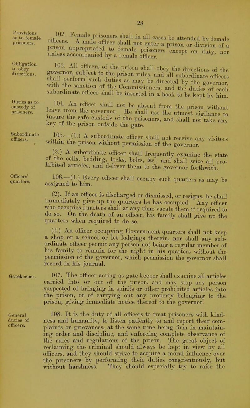 Provisions as to female prisoners. Obligation to obey directions. Duties as to custody of prisoners. Subordinate ofiBcers. Officers’ quarters. Gatekeeper. General duties of officers. offlow, in nil canes be attended by female tticeis. A male officer shall not enter a prison or division of a pnson approprmted to female prisoners except on duty nor imless accompanied by a female officer. ^ lOd. All officers of the prison shall obey the directions of the flmllTerf^^^™*!® subordinate o4er, shall peiiorm such diities as may he directed by the governor ™Srdi%rt “tt f Commissioners, and theblntie? of each suboidinate officer shall he inserted in a book to be kept by him. 104. An officer shall not be absent from the prison without leave irom the g'overnor. He shall use the utmost vigilance to insure the safe custody of the prisoners, and shall not take any key of the prison outside the gate. ^ ^ subordinate officer shall not receive any visitors within the prison without permission of the governor. 4! ^5,'^ A subordinate officer shall frequently examine the state of the cells, bedding, locks, bolts, &c., and shall seize all pro- hibited articles, and deliver them to the governor forthwith. 106.—(1.) Every officer shall occupy such quarters as may be assigned to him. (2). If an officer is discharged or dismissed, or resigns, he shall immediately give up the quarters he has occupied. Any officer who occupies quarters shall at any time vacate them if required to do so. On the death of an officer, his family shall give up the quarters when required to do so. (3.) An officer occupying Government quarters shall not keep a shop or a school or let lodgings therein, nor shall any sub- ordinate officer permit any person not being a regular member of his famHy to remain for the night in his quarters without the permission of the governor, which permission the governor shall record in his journal. 107. The officer acting as gate keeper shall examine aU articles carried into or out of the prison, and may stop any person suspected of bringing in spirits or other prohibited articles into the prison, or of carrying out any property belonging to the prison, giving immediate notice thereof to the governor. 108. It is the duty of all officers to treat prisoners with kind- ness and humanity, to listen patiently to and report their com- plaints or grievances, at the same time being firm in maintain- ing order and discipline, and enforcing complete observance of the rules and regulations of the prison. The great object of reclaiming the criminal should always be kept in view by all officers, and they should strive to acquire a moral influence over the prisoners by performing their duties conscientiously, but without harshness. They should especially try to raise the