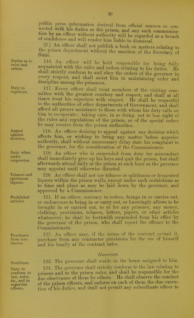 :U) Duties as to rules and orders. Dut3’^ to superiors. Appeal agrainst decision, Dut}’- when under suspension. Tobacco and spirituous liquors. Prohibited articles. Purchases from con- tractor. Re.sidence. Duty to conform to law, rules, &o., and to supervise officers. piiLlio press inf(uniali()n derived from oHieial sourees or con- nected with his duties or tlie prison, and any such communica- tion by an officer without authority will he regarded as a breach ot conhdence and will render him liable to dismissal. (2.) An officer shall not publish a book on matters relating to Statr'^^^^ witliout the sanction of the Secretary of IKn An officer will be held responsible for being fully acquainted with the rules and orders relating to his duties. He shall strictly conform to and obey the orders of the governor in eyeiy respect, and shall assist him in maintaining order and discipline among the prisoners. 117. Every officer shall treat members of the visiting com- mittee with the greatest courtesy and respect, and shalf at all times treat his superiors with respect. He shall be respectful to the authorities of other departments of Government, and shall afford all proper assistance to those ivith whom his duty calls on him to co-operate; taking care, in so doing, not to lose sight of the rules and regulations of the prison, or of the sjiecial orders he may receive from the prison authorities. 118. An officer desiring to appeal against any decision which affects ^ him, or wishing to bring any matter before superioi’ authority, shall without unnecessary delay state his complaint to the governor, for the consideration of the Commissioners. 119. An officer who is suspended from duty for misconduct shall immediately give up his keys and quit the prison, but shall afterwards attend daily at the prison at such hour as the governf)i‘ may appoint until otherwise directed. 120. An officer shall not use tobacco or spirituous or feiunented liquors within the prison walls, except under such restrictions as to time and place as may be laid down by the governor, and approved by a Commissioner. 121. If an officer, contrary to orders, brings in or carries out, or endeavours to bring in or carry out, or knowingly allows to be brought in or carried out, to or for any prisoner, any money, clothing, provisions, tobacco, letters, papers, or other articles whatsoever, he shall be forthwith suspended from his office by the governor of the prison, who shall report the offence to the Commissioners. 122. An officer may, if the terms of the contract ]iermit it, piirchase from any contractor provisions for the use of himself and bis family at the contract rates. Governor. 123. The governor shall reside in the house assigned to him. 124. The governor shall strictly conform to the law relating to prisons and to the prison rules, and shall be responsible for the due observance of them by others. He shall observe the conduct of the prison officers, and enforce on each of them the due execu- tion of his duties, anrl shall not permit any subordinate officer to