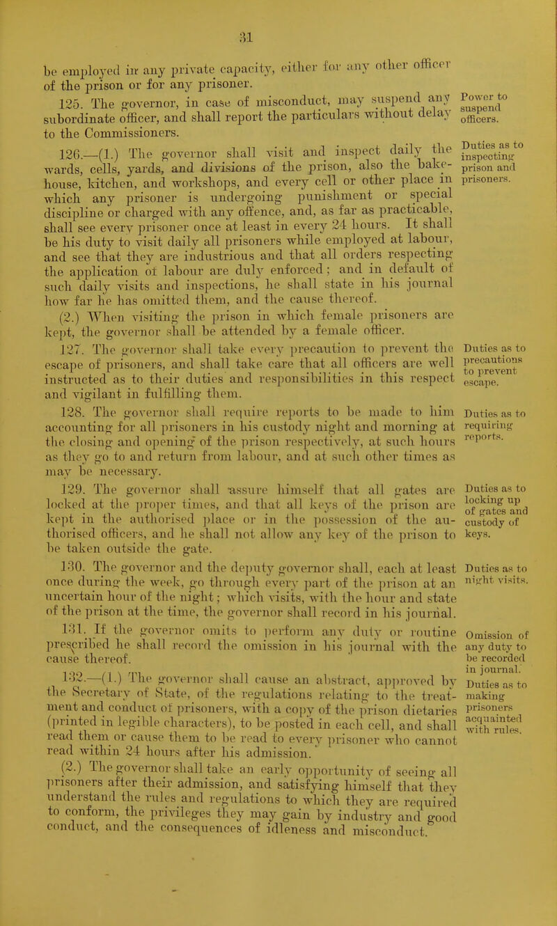 ;u be employed iiv any private capacity, eitlier for any otlier officer of the prison or for any prisoner. 125. The o-overnor, in case of misconduct, may .suspend any subordinate officer, and shall report the particulars without delay to the Commissioners. 126. —(1.) The governor shall visit and inspect daily the wards, cells, yards, and divisions of the prison, also the bake- house, kitchen, and workshops, and every cell or other place in which any prisoner is undergoing punishment or special discipline or charged with any offence, and, as far as practicable, shall see every prisoner once at least in every 24 hours. It shall be his duty to visit daily all prisoners while employed at labour, and see that they are industrious and that all orders respecting the application of labour are dulj^ enforced; and in default of such daily visits and inspections, he shall state in his journal how far he has omitted them, and the cause thereof. (2.) When visiting the prison in ivhich female prisoners arc kept, the governor shall be attended by a female officer. 127. The governor shall take every precaution to prevent tho escape of prisoners, and shall take care that all officers are well instructed as to their duties and resjmnsibilities in this respect and vigilant in fulfilling them. 128. The governor shall require re})orts to be made to him accounting for all prisoners in his custody night and morning at the. closing and opening' of the prison respectively, at such hours as they go to and return from labour, and at such other times as may be necessary. 129. The governor shall -assure himself that all gates are locked at the j)roper times, and that all keys of the prison are kept in the aiithorised ])lace oi- in the possession of the au- thorised officers, and he shall not allow any key of the prison to be taken outside the gate. 180. The governor and the de])uty govenior shall, each at least once, diiring the week, go through every ])art of the prison at an \incertain hour of the night; which visits, with the hour and state of the prison at the time, the governor shall recoi-d in his journal. 181. If the governor omits to ])ei-forni any duty or routine prespibed he shall record the omission in his journal with the cause thereof. 1-12.—(1.) The governor shall cause an abstract, ap])roved by the Recretary of State, of the regulations relating to the treat- ment and conduct of ]u-isoners, with a copy of the prison dietaries (ju-inted in legible characters), to be posted in each cell, and shall lead them or cause them to be read to every ])risoner who cannot read within 24 hours after his admission. (2.) The governor shall take an early ojjportunity of seeing all jirisoners after their admission, and satisfying hiniself that thev understand the rules and regulations to which they are required to conform, the priAdleges they may gain by industry and good conduct, and the consequences of idleness and misconduct. Power to suspend officers. Duties as to inspectinf*- prison and prisoners. Duties as to precautions to prevent escape. Duties as to requirinf^ reports. Duties as to locking up of gates and custody of keys. Duties as to night visits. Omission of an}' duty to be recorded in journal. Duties as to making prisoners acquainted with rules.
