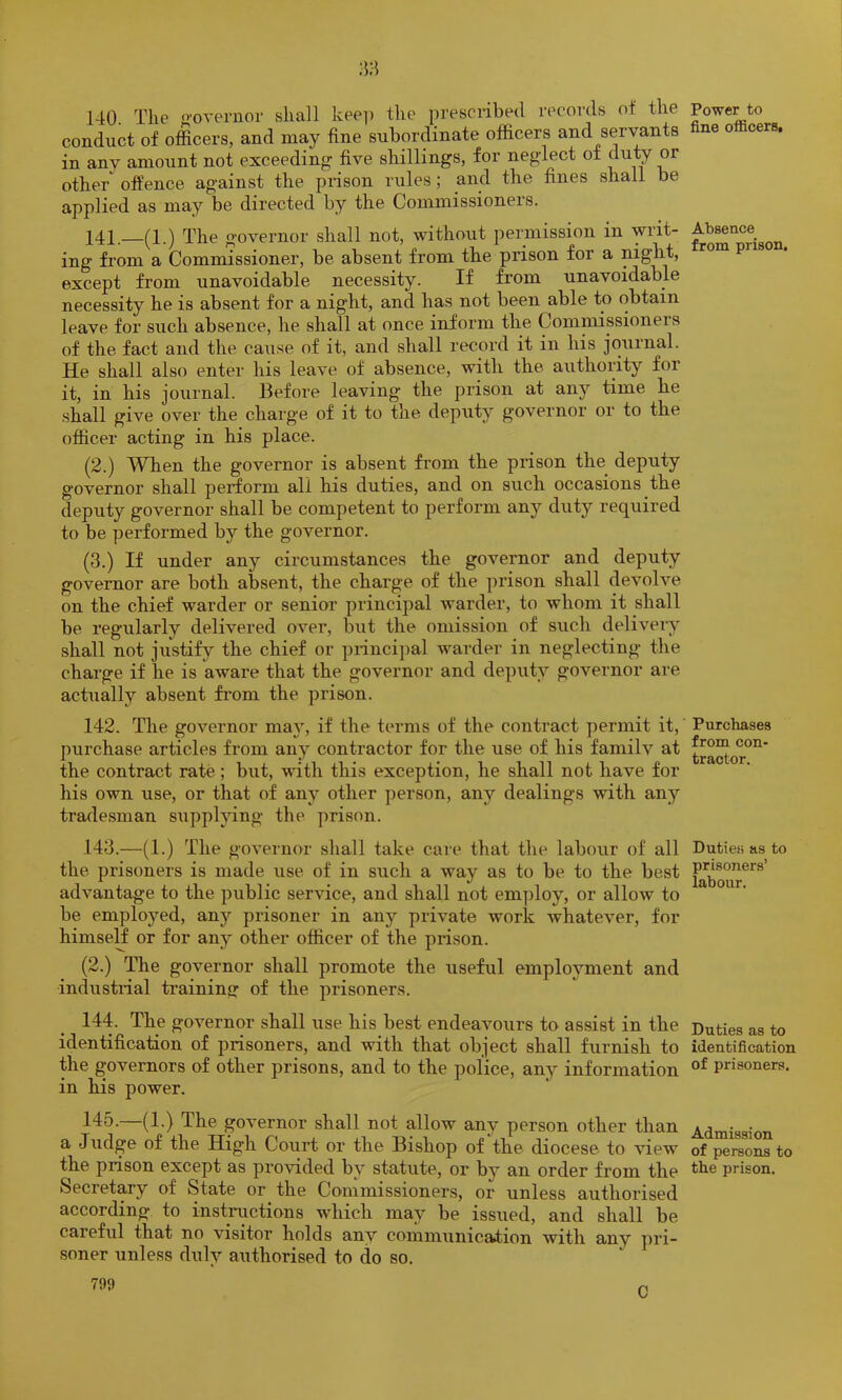 140. Tlie f>’overuor shall kee]) the prescribed records of the conduct of officers, and may fine subordinate officers and servants in any amount not exceeding five shillings, for neglect of duty or other offence against the prison rules; and the fines shall be applied as may be directed by the Commissioners. 141. —(1.) The governor shall not, without permission in writ- ing from a Commissioner, be absent from the prison for a except from unavoidable necessity. If from unavoidable necessity he is absent for a night, and has not been able to obtain leave for such absence, he shall at once inform the Commissioners of the fact and the cause of it, and shall record it in his journal. He shall also enter his leave of absence, with the authority for it, in his journal. Before leaving the prison at any time he shall give over the charge of it to the deputy governor or to the officer acting in his place. (2.) When the governor is absent from the prison the deputy governor shall perform all his duties, and on such occasions the deputy governor shall be competent to perform any duty required to be performed by the governor. (3.) If under any circumstances the governor and deputy governor are both absent, the charge of the prison shall devolve on the chief warder or senior principal warder, to whom it shall be regularly delivered over, but the omission of such deliveiy shall not justify the chief or princij)al warder in neglecting the charge if he is aware that the governor and deputy governor are actually absent from the prison. 142. The governor may, if the terms of the contract permit it, purchase articles from any contractor for the use of his familv at the contract rate; but, with this exception, he shall not have for his own use, or that of any other person, any dealings with any tradesman supplying the prison. 143. —(1.) The governor shall take care that the labour of all the prisoners is made use of in such a way as to be to the best advantag-e to the public service, and shall not em])loy, or allow to be employed, any prisoner in any private work whatever, for himself or for any other officer of the prison. (2.) Tffie governor shall promote the useful employment and industnal training of the prisoners. 144. The governor shall use his best endeavours to assist in the identification of prisoners, and with that object shall furnish to the governors of other prisons, and to the police, any information in his power. 145-—(1-) The governor shall not allow any person other than a Judge of the High Court or the Bishop of the diocese to view the prison except as provided by statute, or by an order from the Secretary of State or the Commissioners, or unless authorised according to instructions Avhich may be issued, and shall be careful that no visitor holds any communication with any pri- soner unless duly authorised to do so. 799 Power to fine oificers. Absence from prison. Purchases from con- tractor. Duties as to prisoners’ labour. Duties as to identification of prisoners. Admission of persons to the prison. C