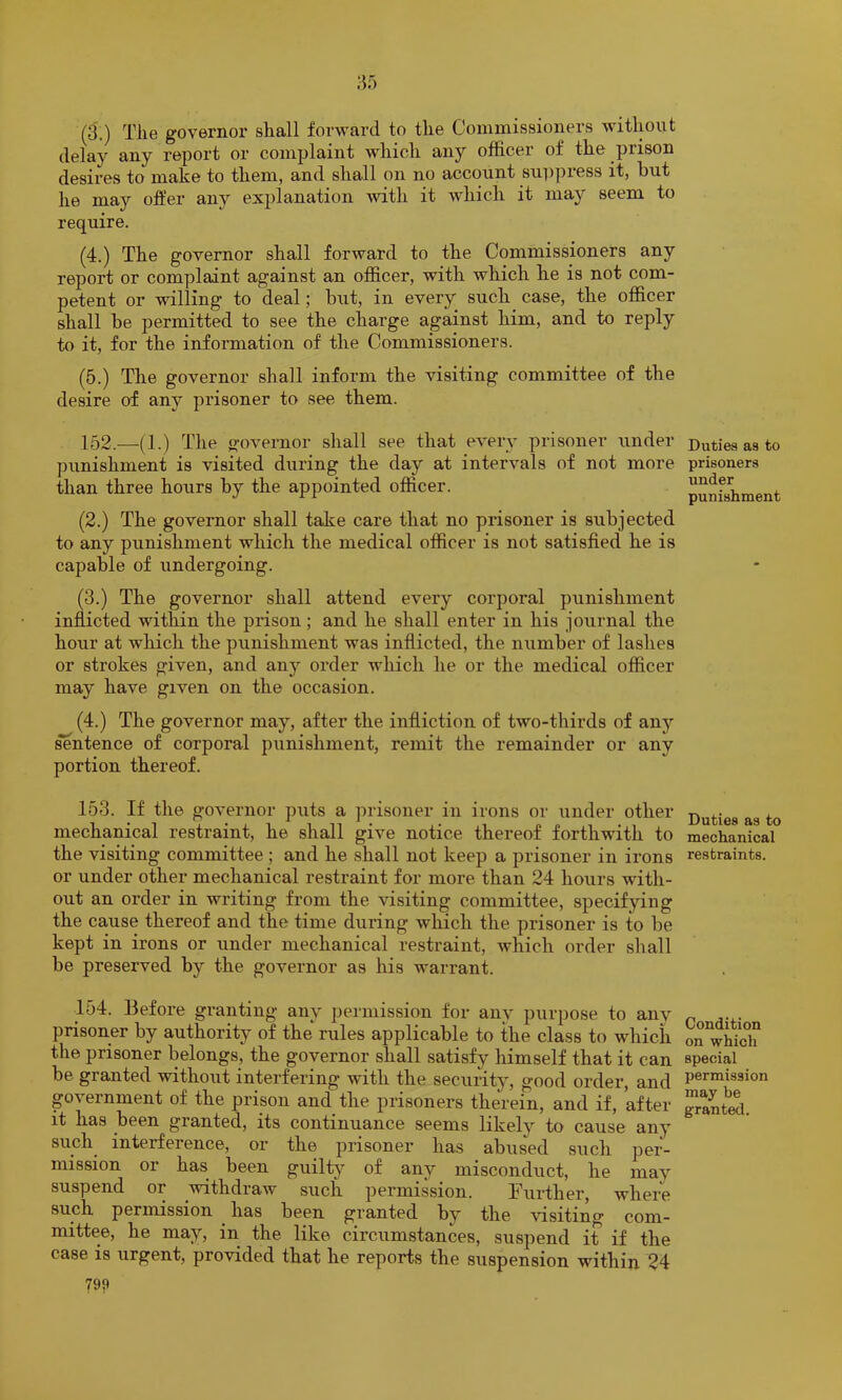 (3.) Tile governor shall forward to the Commissioners without delay any report or complaint which any officer of the prison desires to make to them, and shall on no account suppress it, but he may offer any explanation with it which it may seem to require. (4.) The governor shall forward to the Commissioners any report or complaint against an officer, with which he is not com- petent or willing to deal; but, in every such case, the officer shall be permitted to see the charge against him, and to reply to it, for the information of the Commissioners. (5.) The governor shall inform the visiting committee of the desire of any prisoner to see them. 152. —(1.) The governor shall see that every prisoner under punishment is visited during the day at intervals of not more than three hours by the appointed officer. (2.) The governor shall take care that no prisoner is subjected to any punishment which the medical officer is not satisfied he is capable of undergoing. (3.) The governor shall attend every corporal punishment inflicted within the prison; and he shall enter in his journal the hour at which the punishment was inflicted, the number of lashes or strokes given, and any order which he or the medical officer may have given on the occasion. (4.) The governor may, after the infliction of two-thirds of anj'’ ^ntence of corporal punishment, remit the remainder or any portion thereof. 153. If the governor puts a prisoner in irons or under other mechanical restraint, he shall give notice thereof forthwith to the visiting committee; and he shall not keep a prisoner in ii*ons or under other mechanical restraint for more than 24 hours with- out an order in writing from the visiting committee, specifying the cause thereof and the time during which the prisoner is to be kept in irons or under mechanical restraint, which order sliall be preserved by the governor as his warrant. 154. Before granting any permission for any purpose to any prisoner by authority of the rules applicable to the class to which the prisoner belongs, the governor shall satisfy himself that it can be granted without interfering with the security, good order, and government of the prison and the prisoners therein, and if, after it has been granted, its continuance seems likely to cause any such interference, or the prisoner has abused such per- mission or has been guilt}^ of any misconduct, he may suspend or withdraw such permission. Further, where such permission has been granted by the visiting com- mittee, he may, in the like circumstances, suspend it if the case is urgent, provided that he reports the suspension within 24 79? Duties as to prisoners under punishment Duties as to mechanical restraints. Condition on which special permission may be granted.
