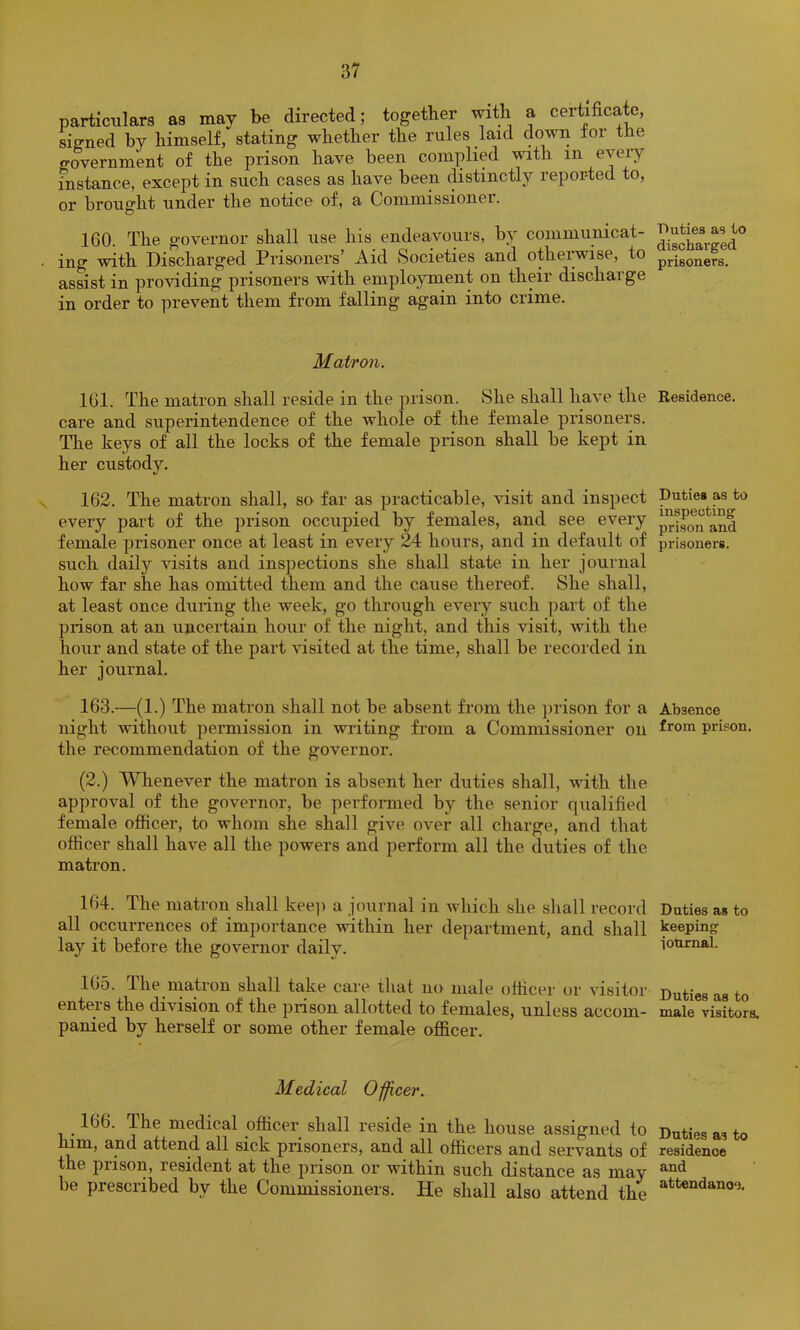 particulars as may be directed; together with a certificate, signed by himself, stating whether the rules laid down for the o-overnment of the prison have been complied with in every fnstance, except in such cases as have been distinctly reported to, or brought under the notice of, a Commissioner. 160. The governor shall use his endeavours, by communicat- ing with Discharged Prisoners’ Aid Societies and otheiywise, to assist in providing prisoners with employment on their discharge in order to prevent them from falling again into crime. Matron. 161. The matron shall reside in the prison. She shall have the care and superintendence of the whole of the female prisoners. The keys of all the locks of the female prison shall be kept in her custody. 162. The matron shall, so far as practicable, visit and inspect every part of the prison occupied by females, and see every female prisoner once at least in every 24 hours, and in default of such daily visits and inspections she shall state in her journal how far she has omitted them and the cause thereof. She shall, at least once during the week, go through every such part of the prison at an uncertain hour of the night, and this visit, with the hoiir and state of the part visited at the time, shall be recorded in her journal. 163. —(1.) The matron shall not be absent from the ])rison for a night without permission in writing from a Commissioner on the recommendation of the governor. (2.) Whenever the matron is absent her duties shall, with the approval of the governor, be perfoiuned by the senior qualified female ofiicer, to whom she shall give over all charge, and that officer shall have all the powers and perform all the duties of the matron. 164. The matron shall kee]) a journal in which she shall record all occurrences of importance within her department, and shall lay it before the governor daily. 105. Ihe matron shall take care that no male officer or visitor enteis the division of the prison allotted to females, unless accom- panied by herself or some other female officer. Medical Officer. 166. The medical officer shall reside in the house assigned to lum, and attend all sick prisoners, and all officers and servants of the prison, resident at the prison or within such distance as may be prescribed by the Commissioners. He shall also attend the Duties as to discharged prisoners. Residence. Duties as to inspecting prison and prisoners. Absence from prison. Duties as to keeping ionrnal. Duties as to male visitors. Duties as to residence and attendance.