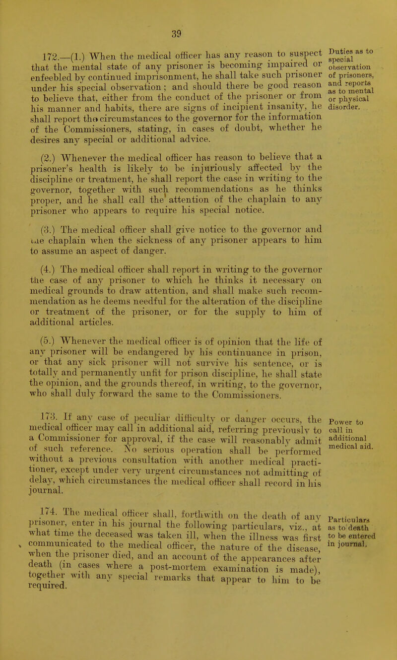 172.—(1.) Wlien the medical officer has any reason to suspect that the mental state of any prisoner is becoming’ impaired or enfeebled by continued imprisonment, he shall take such prisoner under his special observation; and should there be good reason to believe that, either from the conduct of the prisoner or from his manner and habits, there are signs of incipient insanity, he shall report thei circumstances to the governor for the information of the Commissioners, stating, in cases of doubt, whether he desires anj’- special or additional advice. (2.) Whenever the medical officer has reason to believe that a prisoner’s health is likely to be injuriously affected by the discipline or treatment, he shall report the case in writing to the governor, together with such recommendations as he thinks proper, and he shall call the attention of the chaplain to any prisoner who appears to require his special notice. (3.) The medical officer shall give notice to the governor and tue chaplain when the sickness of any prisoner appears to him to assume an aspect of danger. (4.) The medical officer shall repori in writing to the governor the case of any prisoner to which he thinks it necessary on medical grounds to draw attention, and shall make such recom- mendation as he deems needful for the alteration of the discipline or treatment of the prisoner, or for the supply to him of additional articles. (5.) Whenever the medical officer is of oi)inion that the life of any prisoner will be endangered by his continuance in prison, or that any sick prisoner will not survive his sentence, or is totally and permanently unfit for prison discipline, he shall state the opinion, and the grounds thereof, in wiiting, to the governor, who shall duly forward the same to the Commissioners. 173. If any case of peculiar difficulty or danger occurs, the medical officer may call in additional aid, referring previously to a Commissioner for approval, if the case will reasonably admit of such reference. Xo serious operation shall be performed without a previous consultation with another medical practi- tioner, except under very urgent circumstances not admitting of delay, which circumstances the medical officer shall record in his journal. 1^4. The medical officer shall, forthwith on the death of any j)risoner, enter in his journal the following particulars, viz., at what tiine the deceased was taken ill, when the illness was first communicated to the medical officer, the nature of the disease when the prisoner died, and an account of the appearances after death (in cuses where a post-mortem examination is made), together with any special remarks that appear to him to be Duties as to special oiiservation of prisoners, and reports as to mental or physical disorder. Power to call in additional medical aid. Particulars as to death to be entered in journal.