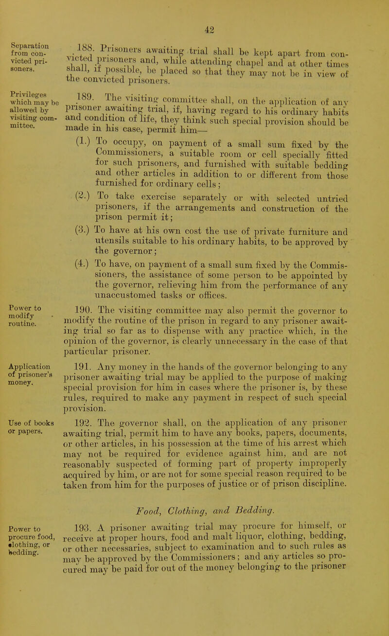 Separation from con- victed pri- soners. Privileges which may be allowed by visiting com- mittee. Power to modify routine. Application of prisoner’s money. Use of books or papers. Power to procure food, •lothing, or bedding. awaitin- trial shall be kept apart from con- .F’isoners and, while attending- chapel and at other times all, it possible, be placed so that they may not be in view of the convicted prisoners. 189. .1 he visiting committee shall, on the aiiiilication of any prisoner awaiting tnal, if, having regard to his ordinary habits and conditmn of life, they think such special provision should be made in his case, permit him— oil payment of a small sum fixed by the Commissioners, a suitable room or cell specially fitted for such prisoners, and fuimished with suitable bedding and other articles in addition to or different from those furnished for ordinary cells; (2.) To take exercise separately or with selected untried prisoners, if the arrangements and construction of the jirison permit it; (8.) To have at his own cost the use of private furniture and utensils suitable to his ordinary habits, to be approved by the governor; (4.) To have, on payment of a small sum fixed by the Commis- sioners, the assistance of some person to be appointed by the governor, relieving him from the performance of any unaccustomed tasks or offices. 190. The visiting committee may also permit the governor to modify the routine of the prison in regard to any prisoner await- ing trial so far as to dispense with any practice which, in the opinion of the governor, is clearly unnecessary in the case of that particular prisoner. 191. Any money in the hands of the governor belonging to any prisoner awaiting trial may be applied to the purpose of making special provision for him in cases where the prisoner is, by these rules, required to make any payment in respect of such special provusion. 192. The governor shall, on the application of any prisoner awaiting trial, permit him to have any books, papers, documents, or other articles, in his possession at the time of his arrest which may not be required for evidence against him, and are not reasonably suspected of forming part of pi’operty improperly acquired by him, or are not for some special reason required to be taken from him for the purposes of justice or of prison discipline. Food, Clothing, and Bedding. 193. A prisoner awaiting trial may procure for himself, or receive at proper hours, food and malt liquor, clothing, bedding, or other necessaries, subject to examination and to such rules as may be approved by the Commissioners; and any articles so pro- cured may be paid for out of the money belonging to the prisoner