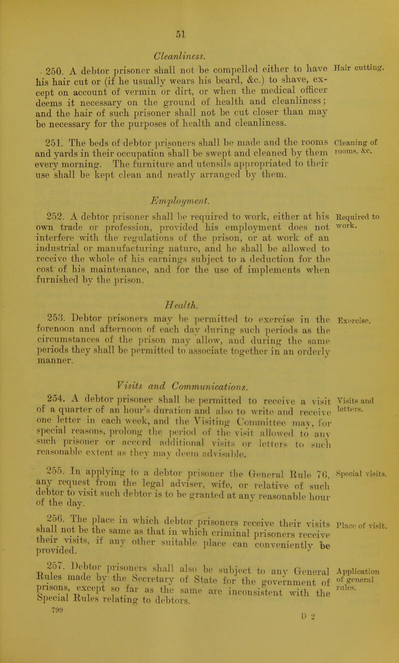 Cleanliness. 250. A debtor prisoner shall not be compelled either to have Hair cuttiu^. his hair cut or (if he usually wears his beard, &c.) to shave, ex- cept on account of vermin or dirt, or when the medical officer deems it necessary on the ground of health and cleanliness; and the hair of such prisoner shall not be cut closer than ma}'' be necessary for the purposes of health and cleanliness. 251. The beds of debtor prisoners shall be made and the rooms Cleaning of and yards in their occupation shall be swept and cleaned by them rooms, &c. every morning-. The furniture and utensils ap])i’opriated to their use shall be kept clean and neatly arranged by them. Em.'ployment. 252. A debtor prisoner shall be required to work, either at his Required to own trade or profession, provided his employment does not work, interfere with the regulations of the jn-ison, or at work of an industrial or manufacturing nature, and he shall be allowed to receive the whole of his earnings subject to a deduction for the cost of his maintenance, and for the use of implements when furnished by the prison. Health. 252. Debtor prisoners may be permitted to exercise in the Exercise, forenoon and afternoon of each day during such ])eriods as the circumstances of tlie prison may allow, and during the same ])eriods they shall be permitted to associate together in an orderly manner. Visits and Communications. 254. A debtor jn-isoner shall be ])ermitted to receive a visit of a quarter of an houi-’s duration and also to write and receive; one jetter in each week, and the Vi.<?iting Committee mav, for S])ecial reasons, jn-olong the ])ei-iod of tlu; visit aIlo^ved to aiiv such ]>risoner or accord additional vi.sits or letters to such reasonable extent as thev mav deem advisable. Visits and letters. 2o5. In applying to a debtor prisoner the General Rule TO, ^^pccial visits, miy request from the legal adviser, wife, or relative of such debtor to visit such debtor is to be granted at any reasonable hour of the day. sb^^^nnf Ro winch debtor prisoners receive their visits Place of visit, shall not be the same as that in which criminal prisoners receive their visits, if any other suitable place can conveniently he 257 TJ 1 ])iisoneis shall also be subject to any General Application Kules made by the Secretary of State for tire government of “* s™*™! prisons except so far as the same are inconsistent with the ojiecial Rules relating to debtors. 7l)!» D 2