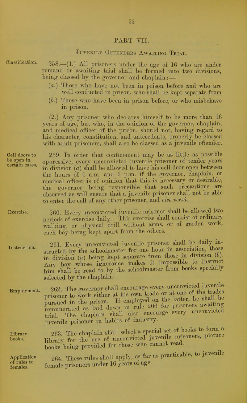 Juvenile Offenders Awaiting Trial. Classification. Cell doors to be open in certain cases. Exercise. Instruction. Employment. Library books. Application of rules to females. 258.—(1.) All prisoners under tlie age of IG wlio are under remand or awaiting trial shall be formed into two divisions, being classed by the governor and chaplain: — (a.) Those who have not been in prison before and who are well conducted in prison, who shall be kept separate from (h.) Those who have been in prison before, or who misbehave in prison. (2.) Any prisoner who declares himself to be more than 16 years of age, but who, in the opinion of the governor, chaplain, and medical officer of the prison, should not, having regard to his character, constitution, and antecedents, properly be classed with adult prisoners, shall also be classed as a juvenile offender. 259. In order that confinement may be as little as possible oppressive, every unconvicted juvenile prisoner of tender years in division (a) shall be allowed to have his cell door open between the hours of 6 a.m. and 6 p.m. if the governor, chaplain, or medical officer is of opinion that this is necessary or desirable, the governor being responsible that such precautions are observed as will ensure that a juvenile prisoner shall not be able to enter the cell of any other prisoner, and vice versa. 260. Every unconvicted juvenile prisoner shall be allowed two periods of exercise daily. This exercise shall consist of ordinary walking, or phvsical drill without arms, or of garden woik, each boy being kept apart from the others. 261. Every unconvicted juvenile prisoner shall be daily in- structed by the schoolmaster for one hour in association, those in division (a) being kept separate froni those in division (6). Anv bov whose ignorance makjes it impossible to instruct him. shall be read to by the schoolmaster from books specially selected by the chaplain. 262 The governor shall encourage every unconvicted juvenile .risoner to work either at his owu teade or at (ursued in the prison. If employed on the latter, he shall :Znerated a7laid down in We 206 ior — rial. The chaplain shall also encourge eveiy unconvictecl uvenile prisoner in habits of industry. 263. The chaplain shall select a special set of ihrary for the nse of unconvicted juvenile prisoneis, picture looks being provided for those who cannot read. 264. These rules shall apply, as far as practicable, to juvenile 'emale prisoners under 16 years of age.