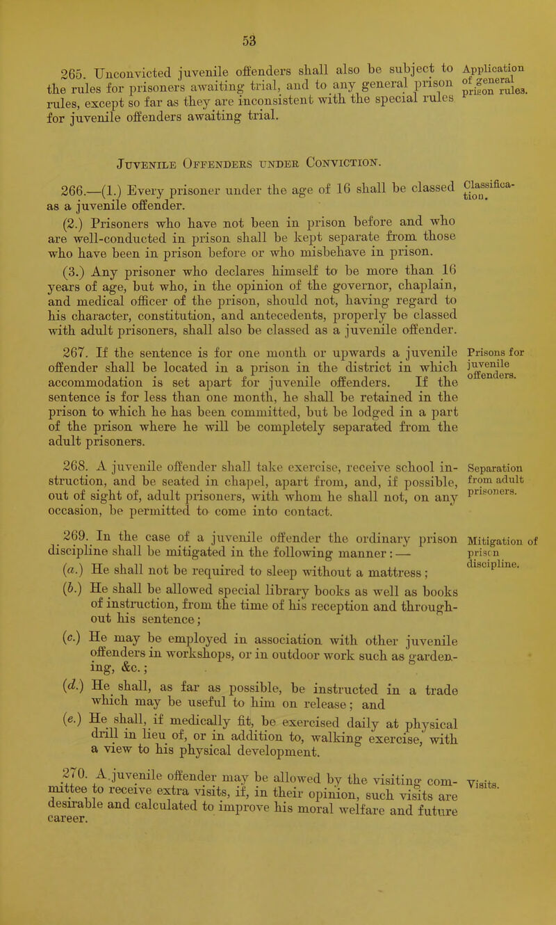265. Uiiconvictecl juvenile offenders shall also be subject to the rules for prisoners awaiting trial, and to any general prison miles, excejit so far as they are inconsistent with the special lules for juvenile offenders awaiting trial. Juvenile Offenders under Conviction. 266. —(1.) Every prisoner under the age of 16 shall be classed as a juvenile offender. (2.) Prisoners who have not been in prison before and who are well-conducted in prison shall be kept separate from those who have been in prison before or who misbehave in prison. (3.) Any prisoner who declares himself to be more than 16 years of age, but who, in the opinion of the governor, chaplain, and medical officer of the prison, should not, having regard to his character, constitution, and antecedents, properly be classed with adult prisoners, shall also be classed as a juvenile offender. 267. If the sentence is for one month or upwards a juvenile offender shall be located in a prison in the district in which accommodation is set apart for juvenile offenders. If the sentence is for less than one month, he shall be retained in the prison to which he has been committed, but be lodged in a part of the prison where he will be completely separated fi’om the adult prisoners. 268. A juvenile offender shall take exercise, receive school in- struction, and be seated in chapel, apart from, and, if possible, out of sight of, adult piisoners, with whom he shall not, on any occasion, be permitted to come into contact. 269. In the case of a juvenile offender the ordinary prison discipline shall be mitigated in the following manner: — (a.) He shall not be required to sleep without a mattress; (6.) He shall be allowed special library books as well as books of instiTiction, from the time of his reception and through- out his sentence; (c.) He may be employed in association with other juvenile offenders in workshops, or in outdoor work such as Garden- ing, &c. ; (d.) He_ shall, as far as possible, be instructed in a trade which may be useful to him on release; and (e.) He shall, if medically fit, be exercised daily at physical dnll in lieu of, or in addition to, walking exercise, with a view to his physical development. 270. A.juvenile offender may be allowed by the visiting com- ^ttee to receive extra visits, if, in their opinion, such visits are desirable and calculated to improve his moral welfare and future Application of general prieon rules. Classifica- tion. Prisons for juvenile offenders. Separation from adult prisoners. Mitigation of prise n discipline. Visits.