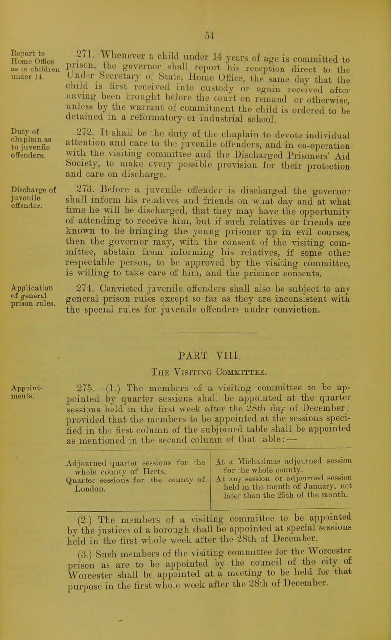 Report to Home Office as to children under 11. Duty of chaplain as to juvenile offenders. Discharge of j uvenile offender. Application of general prison rules. 271. Wlienever a child under 14 years of af.-e is committed to 1)118011, tile governor sliall report liis reception direct to the L ndei Secretary of State, Home UHice, the same day that the child IS hist received hito custody or again received after Having been brought before the court on remand or otherwise, unless by the wairant of commitment the child is ordered to be detained in a reformatory or industrial school. 272. It shall be the duty of the chaplain to devote individual attention and care to the juvenile offenders, and in co-operation with the visiting committee and the Discharged Prisoners’ Aid Society, to make every possible provision for their protection and care on discharge. 273. Before a juvenile offender is discharged the governor shall inform his relatives and friends on what day and at what time he will be discharged, that they may have the opportunity of attending to receive kim, but if such relatives or friends are known to be bringing the young prisoner up in evil courses, then the governor may, with, the consent of the visiting com- mittee, abstain from informing his relatives, if some other respectable person, to be approved by the visiting committee, is willing to take care of him, and the prisoner consents. 274. Convicted juvenile ofl’enders shall also be subject to any general prison rules except so far as they are inconsistent with the special rules for juvenile offenders under conviction. Appoint* ments. PART VIII. The Visiting Committee. 275.—(1.) The members of a visiting committee to be ap- pointed by quarter sessions shall be appointed at the quarter sessions held in the first week after the 28th day of December; jirovided that the members to be appointed at the sessions speci- fied in the first column of the subjoined table shall be appointed as mentioned in the second column of that table: — Adjourned quarter sessions for the | At a Michaelmas adjourned session whole county of Herts. j for the whole county. Quarter sessions for the county of At any session or adjourned session London. hokl in the month of January, not later than the 25th of the month. (2.) The members of a visiting committee to be appointed by the justices of a borough shall be appointed at special sessions held in the first whole week after the 28th of December. (3.) Such members of the visiting committee for the Worcester jnison as are to be appointed by the council of the city of Worcester shall be appointed at a meeting to be held for that purpose in the first whole w'eek after the 28th of Decenibn.